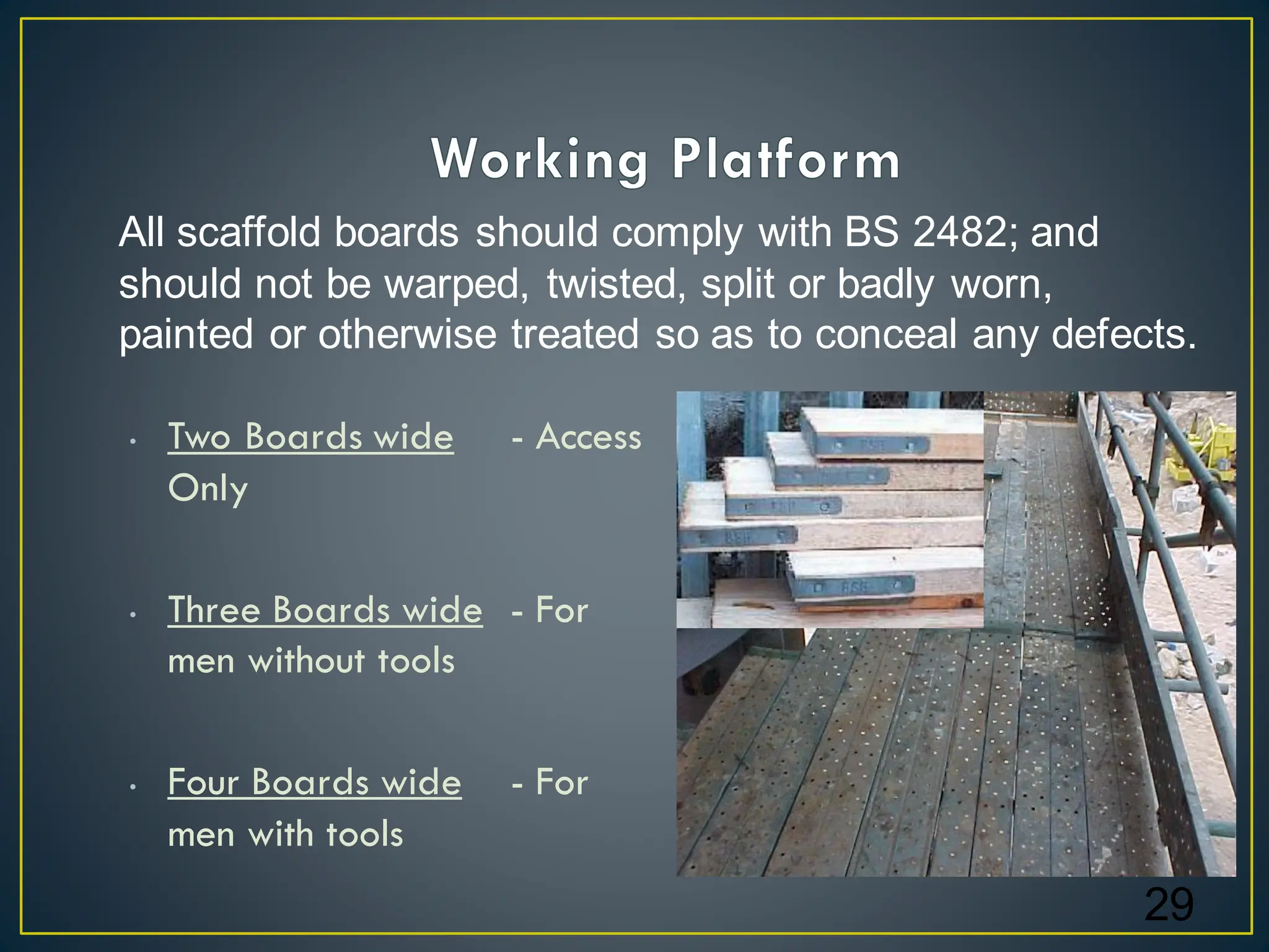 • Two Boards wide - Access
Only
• Three Boards wide - For
men without tools
• Four Boards wide - For
men with tools
29
All scaffold boards should comply with BS 2482; and
should not be warped, twisted, split or badly worn,
painted or otherwise treated so as to conceal any defects.
 
