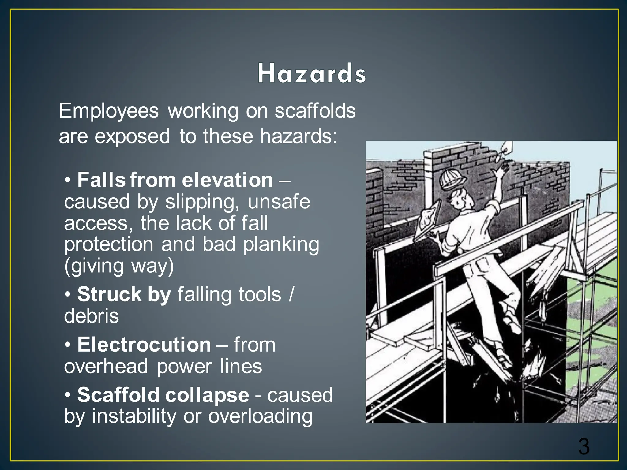 3
• Falls from elevation –
caused by slipping, unsafe
access, the lack of fall
protection and bad planking
(giving way)
• Struck by falling tools /
debris
• Electrocution – from
overhead power lines
• Scaffold collapse - caused
by instability or overloading
Employees working on scaffolds
are exposed to these hazards:
 