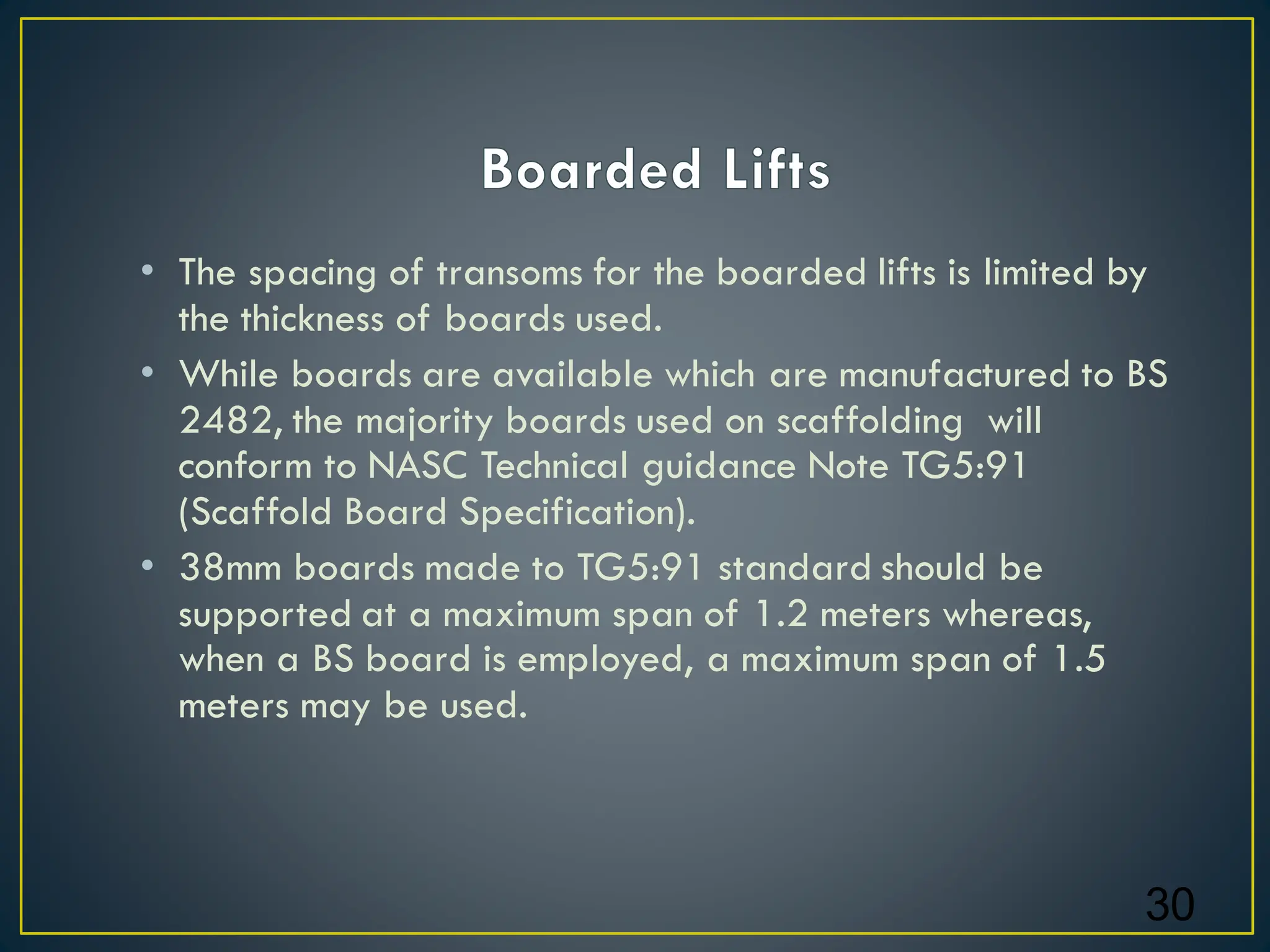 • The spacing of transoms for the boarded lifts is limited by
the thickness of boards used.
• While boards are available which are manufactured to BS
2482, the majority boards used on scaffolding will
conform to NASC Technical guidance Note TG5:91
(Scaffold Board Specification).
• 38mm boards made to TG5:91 standard should be
supported at a maximum span of 1.2 meters whereas,
when a BS board is employed, a maximum span of 1.5
meters may be used.
30
 