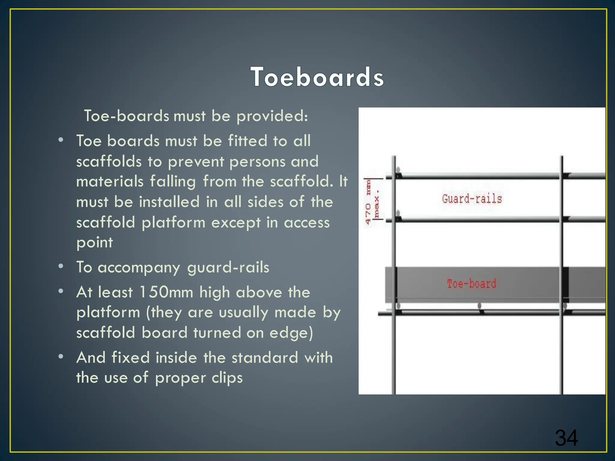 Toe-boards must be provided:
• Toe boards must be fitted to all
scaffolds to prevent persons and
materials falling from the scaffold. It
must be installed in all sides of the
scaffold platform except in access
point
• To accompany guard-rails
• At least 150mm high above the
platform (they are usually made by
scaffold board turned on edge)
• And fixed inside the standard with
the use of proper clips
34
 