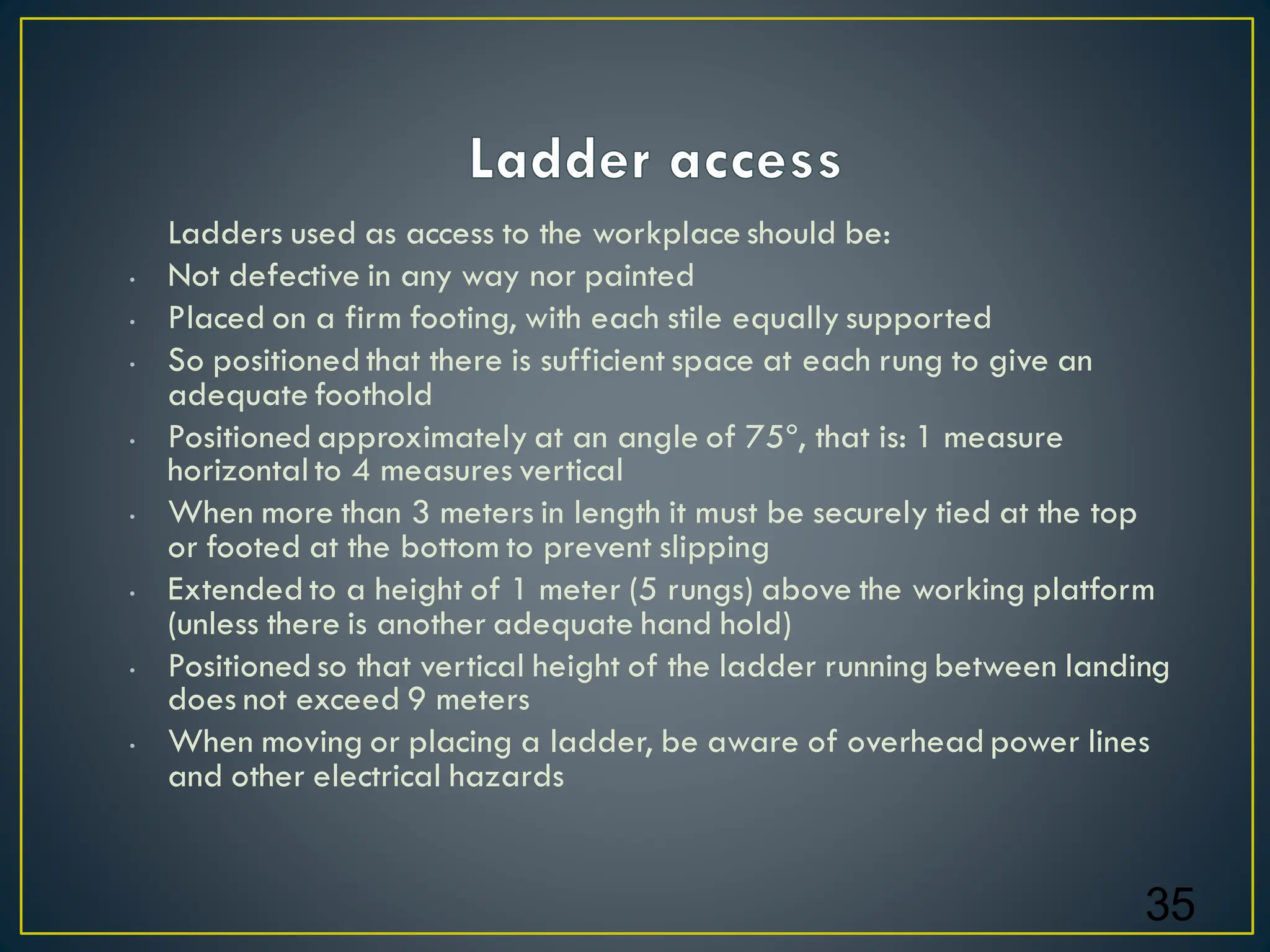 Ladders used as access to the workplace should be:
• Not defective in any way nor painted
• Placed on a firm footing, with each stile equally supported
• So positioned that there is sufficient space at each rung to give an
adequate foothold
• Positioned approximately at an angle of 75º, that is: 1 measure
horizontal to 4 measures vertical
• When more than 3 meters in length it must be securely tied at the top
or footed at the bottom to prevent slipping
• Extended to a height of 1 meter (5 rungs) above the working platform
(unless there is another adequate hand hold)
• Positioned so that vertical height of the ladder running between landing
does not exceed 9 meters
• When moving or placing a ladder, be aware of overhead power lines
and other electrical hazards
35
 