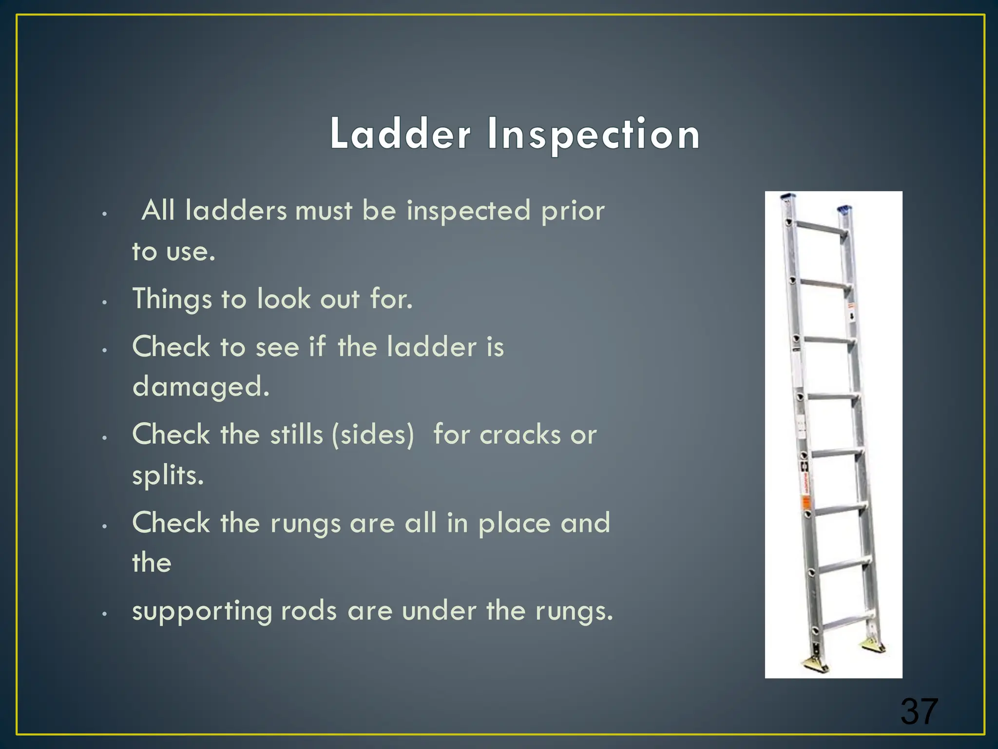 • All ladders must be inspected prior
to use.
• Things to look out for.
• Check to see if the ladder is
damaged.
• Check the stills (sides) for cracks or
splits.
• Check the rungs are all in place and
the
• supporting rods are under the rungs.
37
 