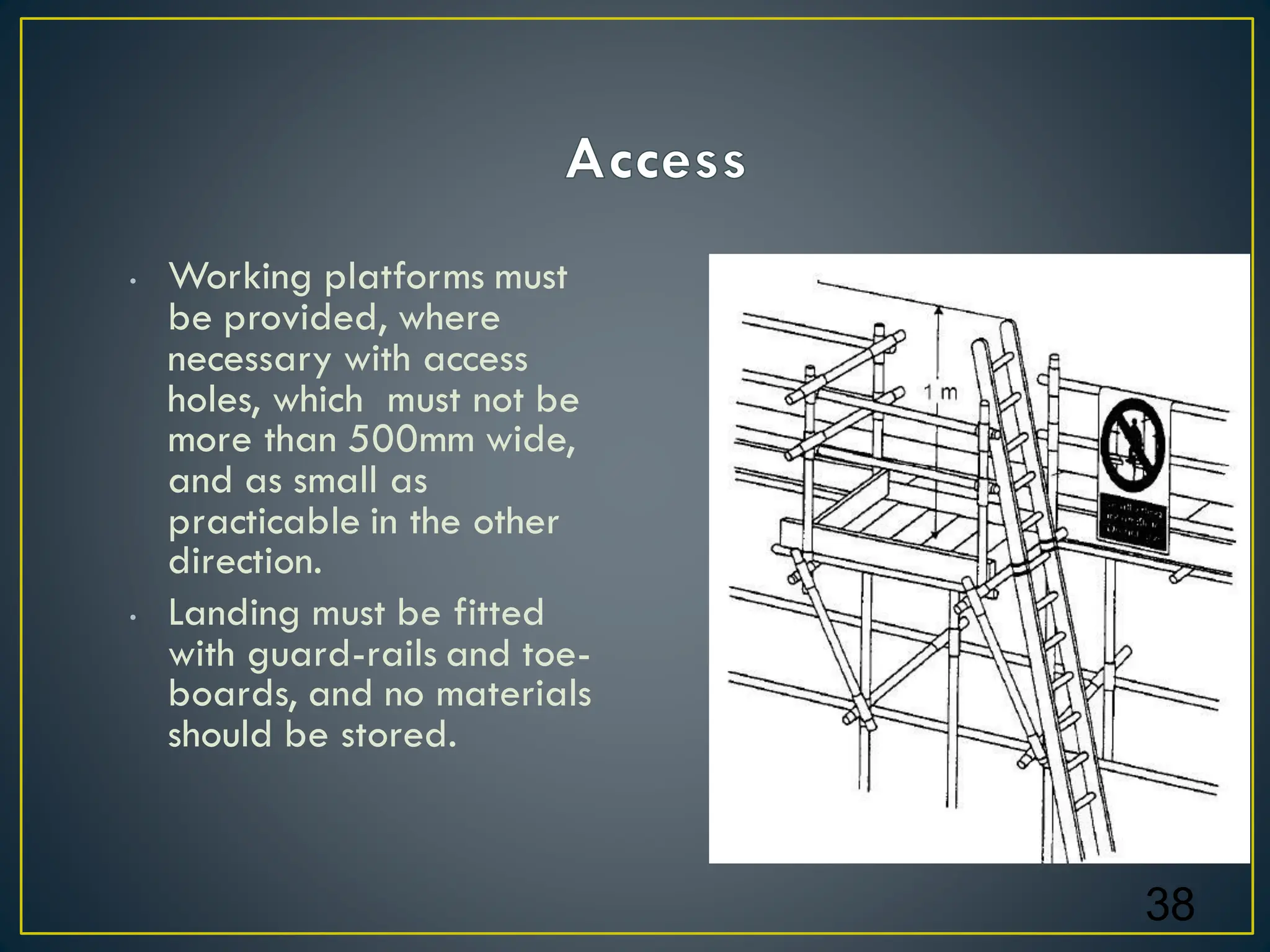 • Working platforms must
be provided, where
necessary with access
holes, which must not be
more than 500mm wide,
and as small as
practicable in the other
direction.
• Landing must be fitted
with guard-rails and toe-
boards, and no materials
should be stored.
38
 