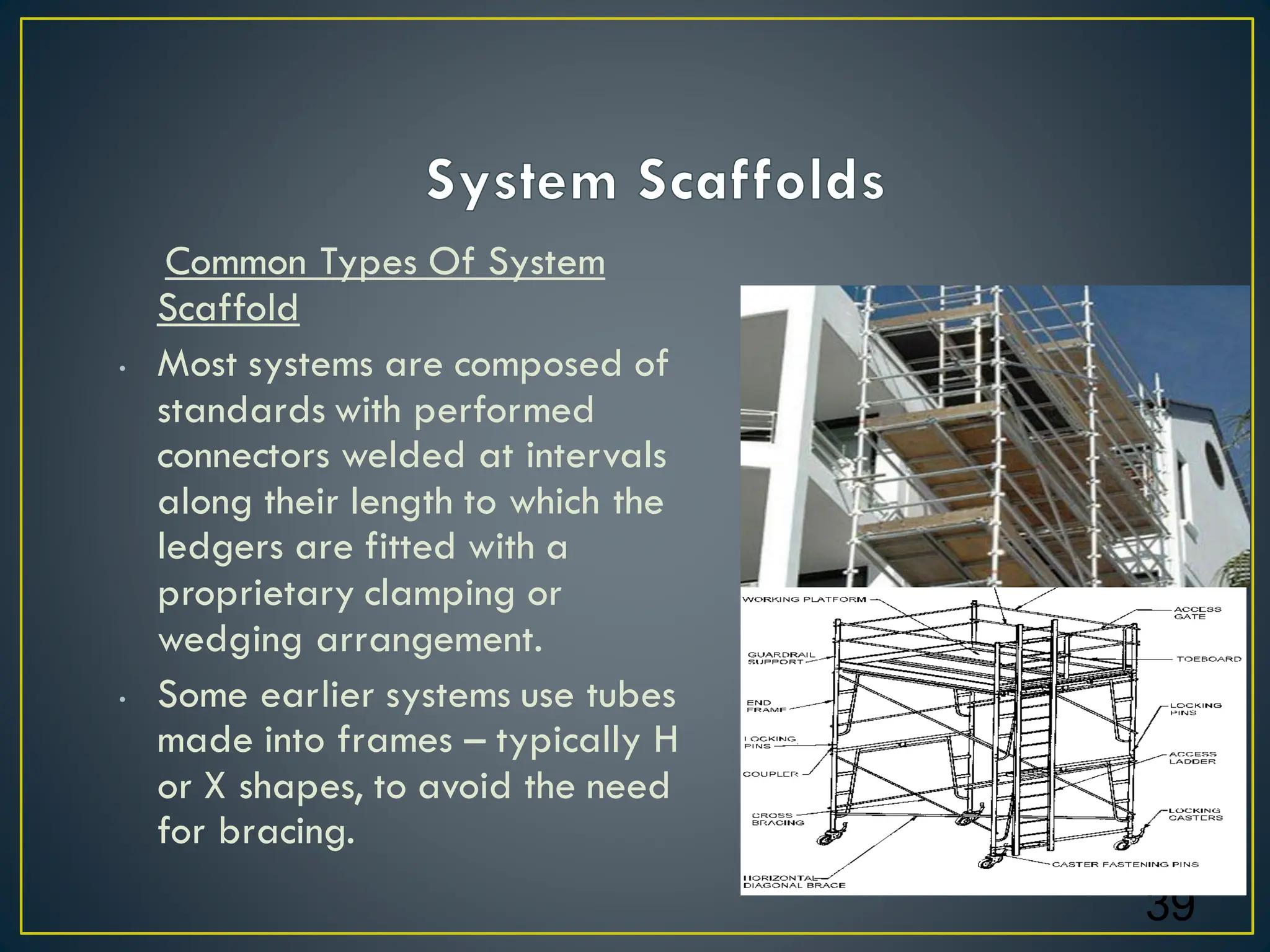 Common Types Of System
Scaffold
• Most systems are composed of
standards with performed
connectors welded at intervals
along their length to which the
ledgers are fitted with a
proprietary clamping or
wedging arrangement.
• Some earlier systems use tubes
made into frames – typically H
or X shapes, to avoid the need
for bracing.
39
 
