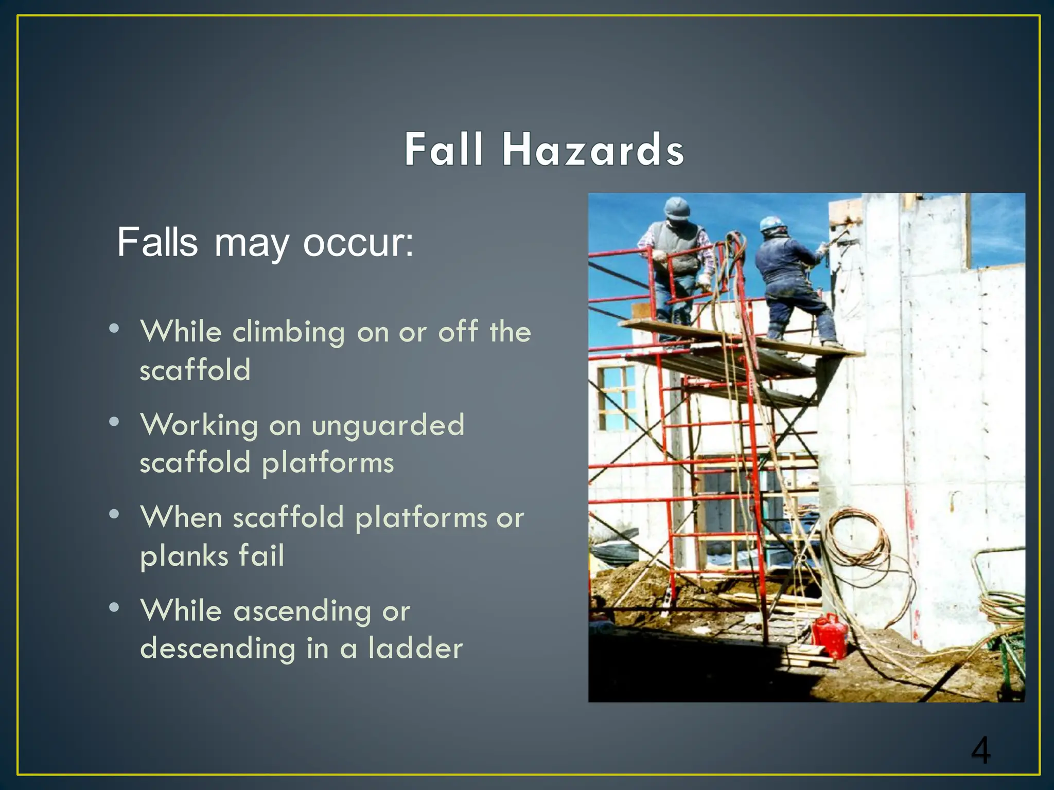 • While climbing on or off the
scaffold
• Working on unguarded
scaffold platforms
• When scaffold platforms or
planks fail
• While ascending or
descending in a ladder
4
Falls may occur:
 