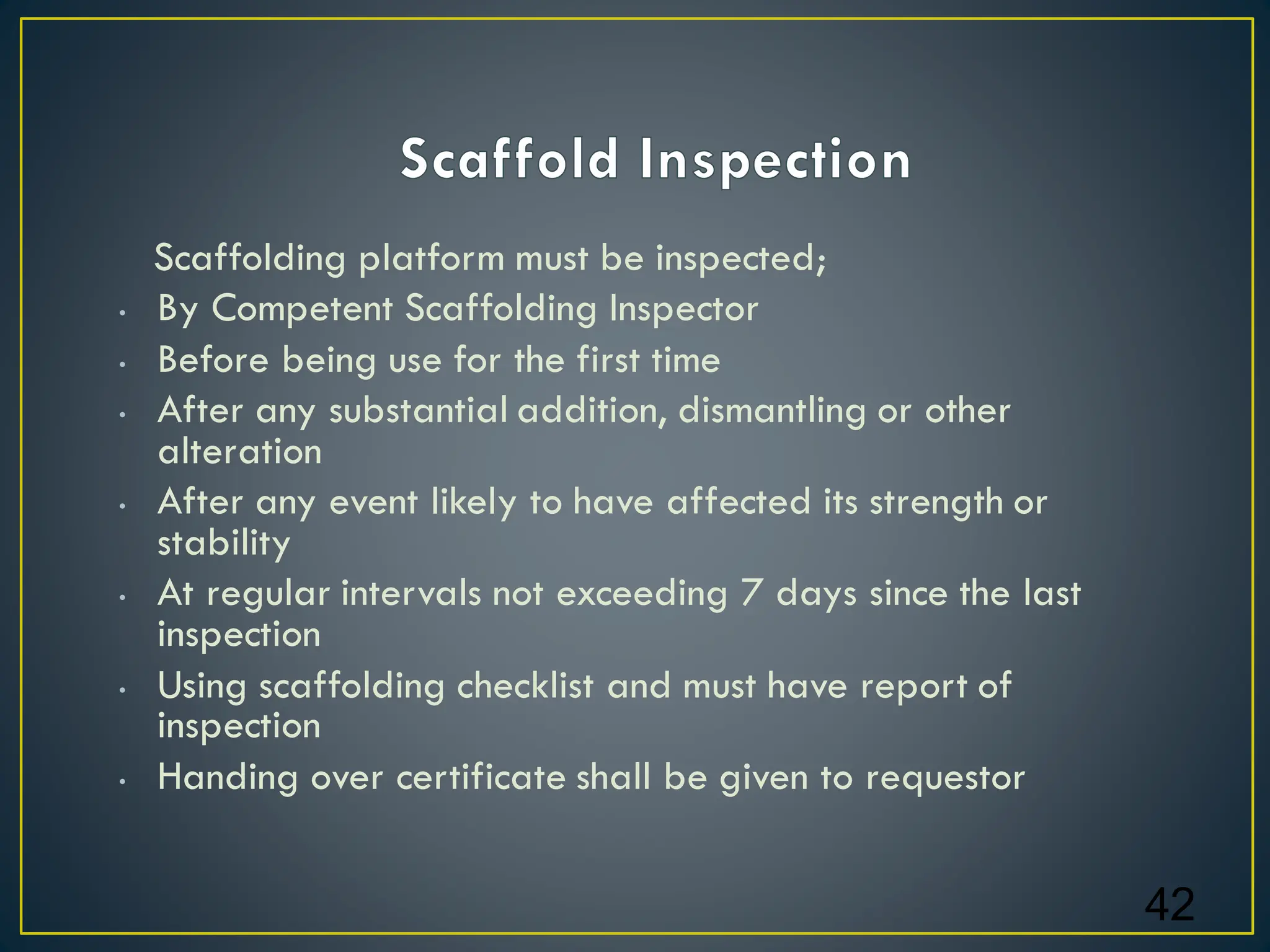Scaffolding platform must be inspected;
• By Competent Scaffolding Inspector
• Before being use for the first time
• After any substantial addition, dismantling or other
alteration
• After any event likely to have affected its strength or
stability
• At regular intervals not exceeding 7 days since the last
inspection
• Using scaffolding checklist and must have report of
inspection
• Handing over certificate shall be given to requestor
42
 