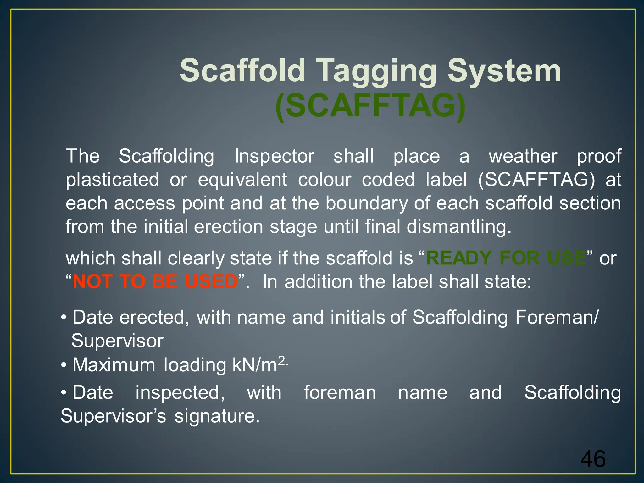 46
Scaffold Tagging System
(SCAFFTAG)
The Scaffolding Inspector shall place a weather proof
plasticated or equivalent colour coded label (SCAFFTAG) at
each access point and at the boundary of each scaffold section
from the initial erection stage until final dismantling.
• Date erected, with name and initials of Scaffolding Foreman/
Supervisor
• Maximum loading kN/m2.
• Date inspected, with foreman name and Scaffolding
Supervisor’s signature.
which shall clearly state if the scaffold is “READY FOR USE” or
“NOT TO BE USED”. In addition the label shall state:
 