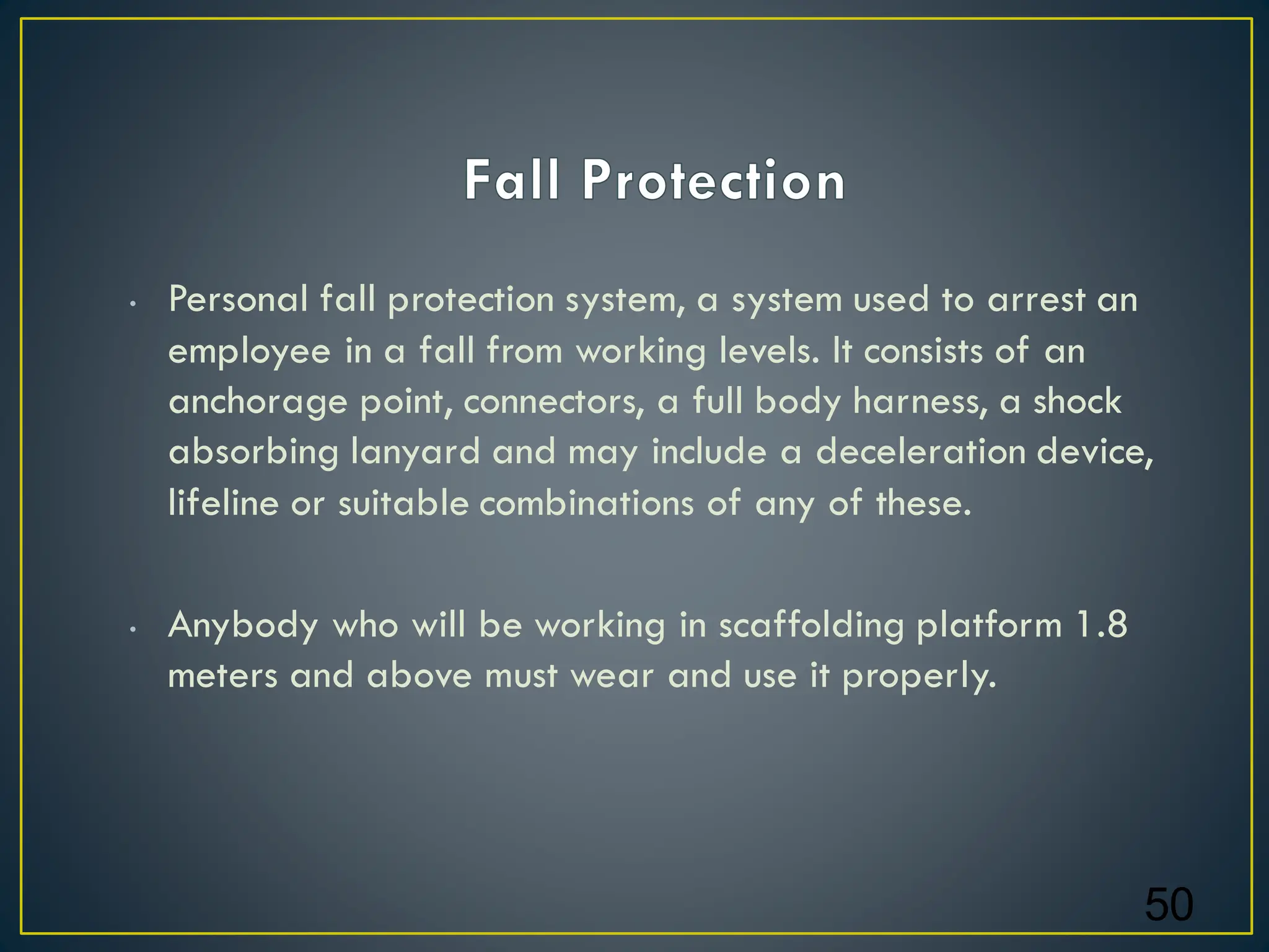• Personal fall protection system, a system used to arrest an
employee in a fall from working levels. It consists of an
anchorage point, connectors, a full body harness, a shock
absorbing lanyard and may include a deceleration device,
lifeline or suitable combinations of any of these.
• Anybody who will be working in scaffolding platform 1.8
meters and above must wear and use it properly.
50
 