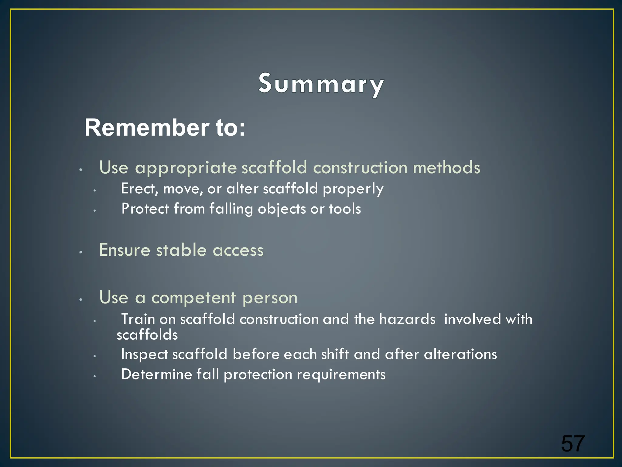 • Use appropriate scaffold construction methods
• Erect, move, or alter scaffold properly
• Protect from falling objects or tools
• Ensure stable access
• Use a competent person
• Train on scaffold construction and the hazards involved with
scaffolds
• Inspect scaffold before each shift and after alterations
• Determine fall protection requirements
57
Remember to:
 