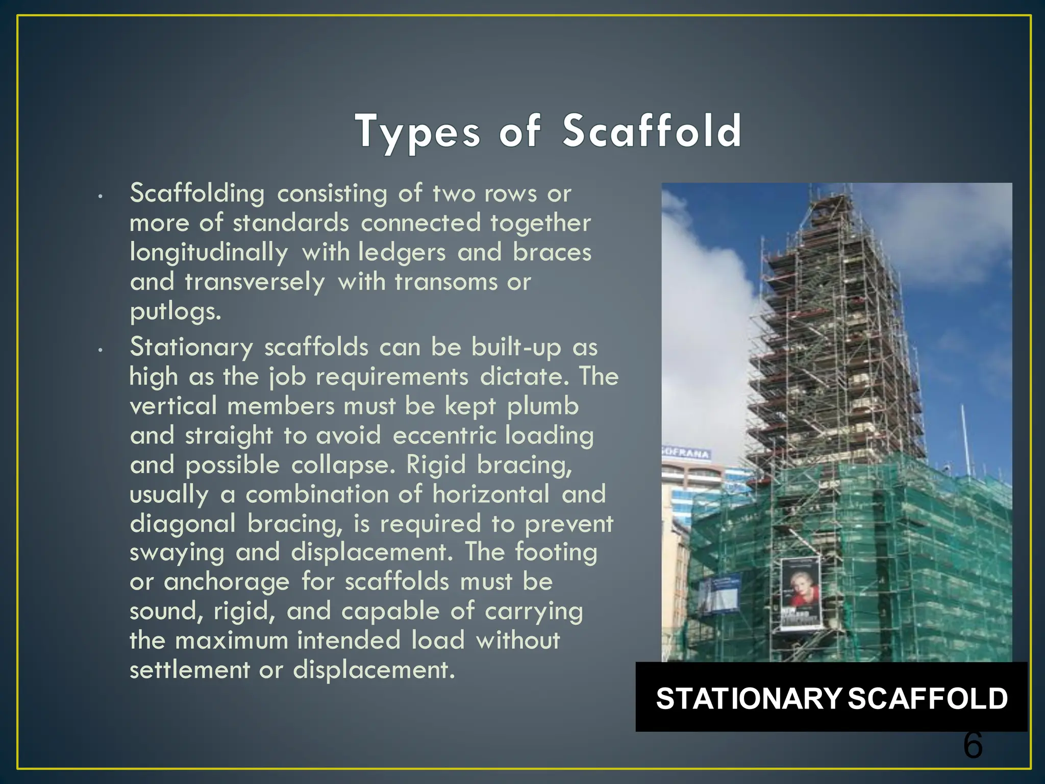 • Scaffolding consisting of two rows or
more of standards connected together
longitudinally with ledgers and braces
and transversely with transoms or
putlogs.
• Stationary scaffolds can be built-up as
high as the job requirements dictate. The
vertical members must be kept plumb
and straight to avoid eccentric loading
and possible collapse. Rigid bracing,
usually a combination of horizontal and
diagonal bracing, is required to prevent
swaying and displacement. The footing
or anchorage for scaffolds must be
sound, rigid, and capable of carrying
the maximum intended load without
settlement or displacement.
6
STATIONARYSCAFFOLD
 