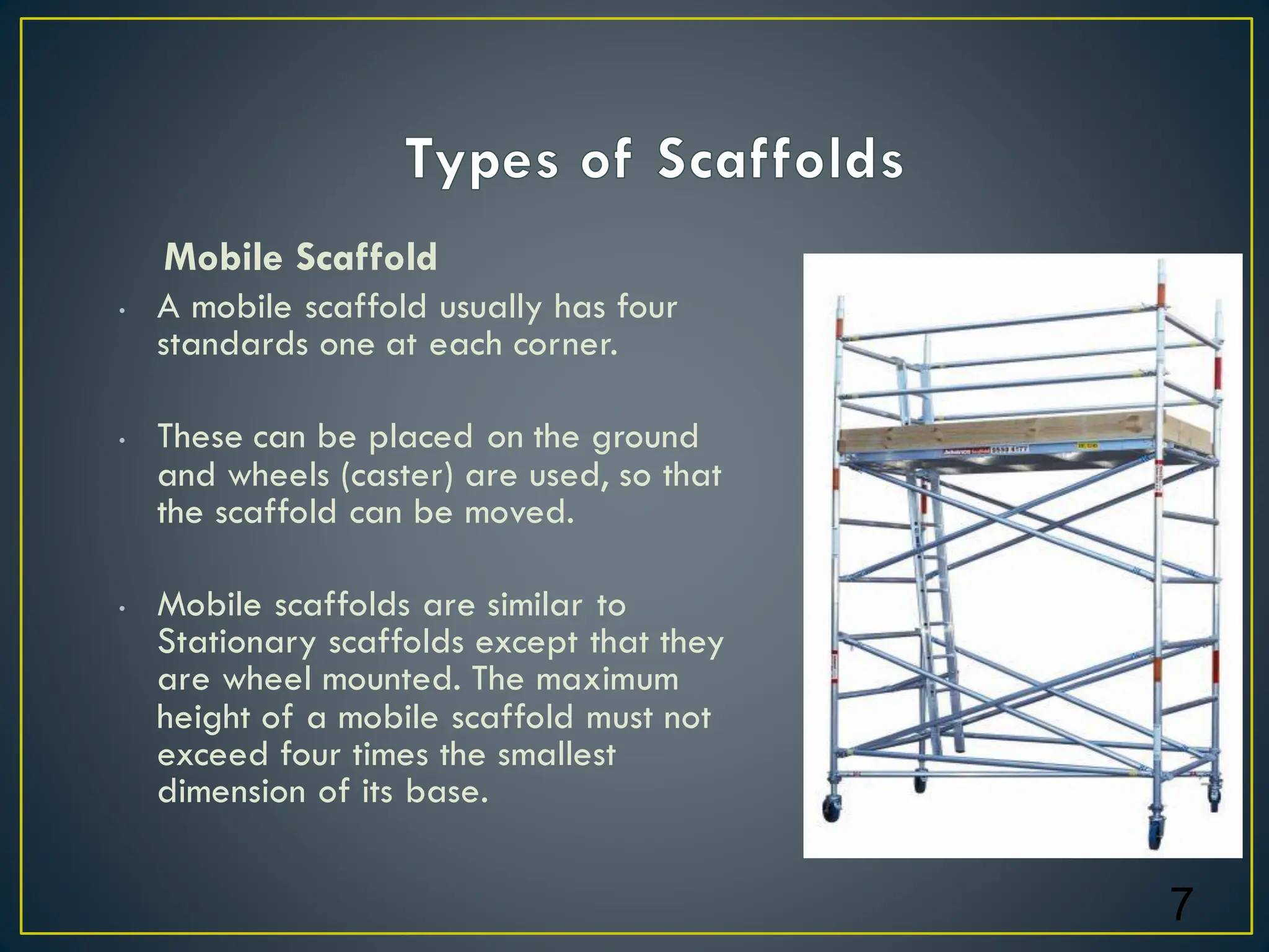Mobile Scaffold
• A mobile scaffold usually has four
standards one at each corner.
• These can be placed on the ground
and wheels (caster) are used, so that
the scaffold can be moved.
• Mobile scaffolds are similar to
Stationary scaffolds except that they
are wheel mounted. The maximum
height of a mobile scaffold must not
exceed four times the smallest
dimension of its base.
7
 