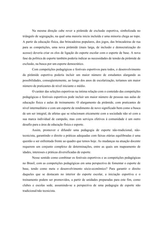 Na mesma direção cabe rever a pirâmide de exclusão esportiva, simbolizada no
triângulo de segregação, na qual uma maioria inicia incluída e uma minoria chega ao topo.
A partir da educação física, das brincadeiras populares, dos jogos, das brincadeiras de rua
para as competições, uma nova pirâmide (mais larga, de inclusão e democratização do
acesso) deveria criar os elos de ligação do esporte escolar com o esporte de base. A nova
fase da política de esporte também poderia indicar as necessidades de tensão da pirâmide de
exclusão, na busca por um esporte democrático.
Com competições pedagógicas e festivais esportivos para todos, o desenvolvimento
da pirâmide esportiva poderia incluir um maior número de estudantes alargando as
possibilidades, conseqüentemente, ao longo dos anos de escolarização, teríamos um maior
número de praticantes de nível iniciante e médio.
O caráter das seleções esportivas na íntima relação com o conteúdo das competições
pedagógicas e festivais esportivos pode incluir um maior número de pessoas nas aulas de
educação física e aulas de treinamento. O alargamento da pirâmide, com praticantes de
nível intermediário e com um esporte de rendimento de novo significado bem como a busca
de um ser integral, de atletas que se relacionam eticamente com a sociedade não só com a
sua marca individual de campeão, mas com serviços efetivos à comunidade é um outro
desafio para a área de educação física e esporte.
Assim, promover e difundir uma pedagogia de esporte não-tradicional, não-
tecnicista, garantindo o direito a práticas adequadas com faixas etárias equilibradas é uma
questão a ser enfrentada frente ao quadro que temos hoje. As mudanças na atuação docente
requerem um conjunto complexo de determinações, entre as quais um mapeamento de
idades, interesses e práticas diversificadas de esporte.
Nesse sentido como combinar os festivais esportivos e as competições pedagógicas
no Brasil, com as competições pedagógicas em uma perspectiva de fomentar o esporte de
base, tendo como meta o desenvolvimento sócio-econômico? Para garantir o direito
daqueles que se destacam no interior do esporte escolar, a iniciação esportiva e o
treinamento podem ser promovidos, a partir de unidades preparadas para este fim, como
clubes e escolas sede, assumindo-se a perspectiva de uma pedagogia de esporte não
tradicional/não tecnicista.
 
