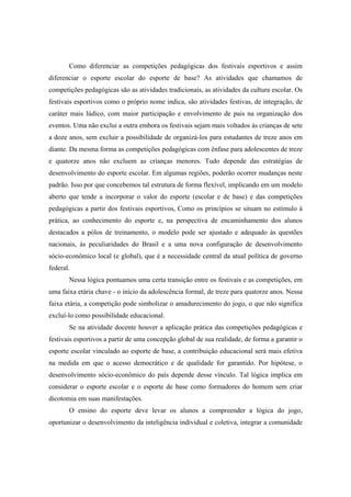 Como diferenciar as competições pedagógicas dos festivais esportivos e assim
diferenciar o esporte escolar do esporte de base? As atividades que chamamos de
competições pedagógicas são as atividades tradicionais, as atividades da cultura escolar. Os
festivais esportivos como o próprio nome indica, são atividades festivas, de integração, de
caráter mais lúdico, com maior participação e envolvimento de pais na organização dos
eventos. Uma não exclui a outra embora os festivais sejam mais voltados às crianças de sete
a doze anos, sem excluir a possibilidade de organizá-los para estudantes de treze anos em
diante. Da mesma forma as competições pedagógicas com ênfase para adolescentes de treze
e quatorze anos não excluem as crianças menores. Tudo depende das estratégias de
desenvolvimento do esporte escolar. Em algumas regiões, poderão ocorrer mudanças neste
padrão. Isso por que concebemos tal estrutura de forma flexível, implicando em um modelo
aberto que tende a incorporar o valor do esporte (escolar e de base) e das competições
pedagógicas a partir dos festivais esportivos, Como os princípios se situam no estímulo à
prática, ao conhecimento do esporte e, na perspectiva de encaminhamento dos alunos
destacados a pólos de treinamento, o modelo pode ser ajustado e adequado às questões
nacionais, às peculiaridades do Brasil e a uma nova configuração de desenvolvimento
sócio-econômico local (e global), que é a necessidade central da atual política de governo
federal.
Nessa lógica pontuamos uma certa transição entre os festivais e as competições, em
uma faixa etária chave - o início da adolescência formal, de treze para quatorze anos. Nessa
faixa etária, a competição pode simbolizar o amadurecimento do jogo, o que não significa
excluí-lo como possibilidade educacional.
Se na atividade docente houver a aplicação prática das competições pedagógicas e
festivais esportivos a partir de uma concepção global de sua realidade, de forma a garantir o
esporte escolar vinculado ao esporte de base, a contribuição educacional será mais efetiva
na medida em que o acesso democrático e de qualidade for garantido. Por hipótese, o
desenvolvimento sócio-econômico do país depende desse vínculo. Tal lógica implica em
considerar o esporte escolar e o esporte de base como formadores do homem sem criar
dicotomia em suas manifestações.
O ensino do esporte deve levar os alunos a compreender a lógica do jogo,
oportunizar o desenvolvimento da inteligência individual e coletiva, integrar a comunidade
 