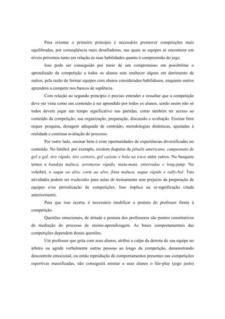 Para orientar o primeiro princípio é necessário promover competições mais
equilibradas, por conseqüência mais desafiadoras, nas quais as equipes se encontrem em
níveis próximos tanto em relação às suas habilidades quanto à compreensão do jogo.
Isso pode ser conseguido por meio de um compromisso em possibilitar o
aprendizado da competição a todos os alunos sem enaltecer alguns em detrimento de
outros, pela razão de formar equipes com alunos considerados habilidosos, enquanto outros
aprendem a competir nos bancos de suplência.
Com relação ao segundo princípio é preciso entender e ressaltar que a competição
deve ser vista como um conteúdo a ser aprendido por todos os alunos, sendo assim não só
todos devem jogar um tempo significativo nas partidas, como também ter acesso ao
conteúdo da competição, sua organização, preparação, discussão e avaliação. Ensinar bem
requer pesquisa, dosagem adequada de conteúdo, metodologias dinâmicas, ajustadas à
realidade e contínua avaliação do processo.
Por outro lado, ensinar bem é criar oportunidades de experiências diversificadas no
conteúdo. No futebol, por exemplo, existem disputas de pênalti americano, campeonato de
gol a gol, tiro rápido, tiro certeiro, gol caixote e bola na trave entre outros. No basquete
temos a bandeja maluca, arremesso rápido, mata-mata, enterradas e long-jump. No
voleibol, o saque ao alvo, corte ao alvo, finta maluca, saque rápido e rally-bol. Tais
atividades podem ser traduzidas para aulas de treinamento sem prejuízo da preparação de
equipes e/ou periodização de competições. Isso implica na re-significação citada
anteriormente.
Para que isso ocorra, é necessário modificar a postura do professor frente à
competição.
Questões emocionais, de atitude e postura dos professores são pontos constitutivos
de mediação do processo de ensino-aprendizagem. As bases comportamentais das
competições dependem destas questões.
Um professor que grita com seus alunos, atribui a culpa da derrota de sua equipe no
árbitro ou agride verbalmente outras pessoas ao longo da competição, demonstrando
descontrole emocional, ou então reprodução de comportamentos presentes nas competições
esportivas massificadas, não conseguirá ensinar a seus alunos o fair-play (jogo justo)
 