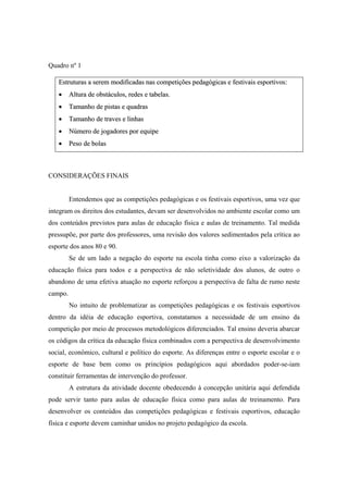 Quadro nº 1
EEssttrruuttuurraass aa sseerreemm mmooddiiffiiccaaddaass nnaass ccoommppeettiiççõõeess ppeeddaaggóóggiiccaass ee ffeessttiivvaaiiss eessppoorrttiivvooss::
•• AAllttuurraa ddee oobbssttááccuullooss,, rreeddeess ee ttaabbeellaass..
•• TTaammaannhhoo ddee ppiissttaass ee qquuaaddrraass
•• TTaammaannhhoo ddee ttrraavveess ee lliinnhhaass
•• NNúúmmeerroo ddee jjooggaaddoorreess ppoorr eeqquuiippee
•• PPeessoo ddee bboollaass
CONSIDERAÇÕES FINAIS
Entendemos que as competições pedagógicas e os festivais esportivos, uma vez que
integram os direitos dos estudantes, devam ser desenvolvidos no ambiente escolar como um
dos conteúdos previstos para aulas de educação física e aulas de treinamento. Tal medida
pressupõe, por parte dos professores, uma revisão dos valores sedimentados pela crítica ao
esporte dos anos 80 e 90.
Se de um lado a negação do esporte na escola tinha como eixo a valorização da
educação física para todos e a perspectiva de não seletividade dos alunos, de outro o
abandono de uma efetiva atuação no esporte reforçou a perspectiva de falta de rumo neste
campo.
No intuito de problematizar as competições pedagógicas e os festivais esportivos
dentro da idéia de educação esportiva, constatamos a necessidade de um ensino da
competição por meio de processos metodológicos diferenciados. Tal ensino deveria abarcar
os códigos da crítica da educação física combinados com a perspectiva de desenvolvimento
social, econômico, cultural e político do esporte. As diferenças entre o esporte escolar e o
esporte de base bem como os princípios pedagógicos aqui abordados poder-se-iam
constituir ferramentas de intervenção do professor.
A estrutura da atividade docente obedecendo à concepção unitária aqui defendida
pode servir tanto para aulas de educação física como para aulas de treinamento. Para
desenvolver os conteúdos das competições pedagógicas e festivais esportivos, educação
física e esporte devem caminhar unidos no projeto pedagógico da escola.
 