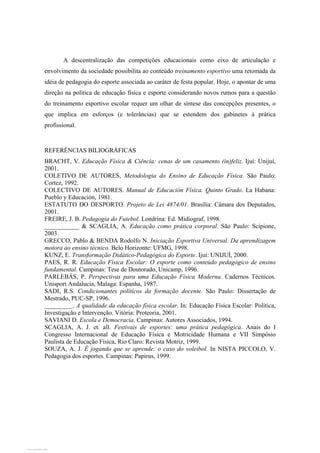 A descentralização das competições educacionais como eixo de articulação e
envolvimento da sociedade possibilita ao conteúdo treinamento esportivo uma retomada da
idéia de pedagogia do esporte associada ao caráter de festa popular. Hoje, o apontar de uma
direção na política de educação física e esporte considerando novos rumos para a questão
do treinamento esportivo escolar requer um olhar de síntese das concepções presentes, o
que implica em esforços (e tolerâncias) que se estendem dos gabinetes à prática
profissional.
REFERÊNCIAS BILIOGRÁFICAS
BRACHT, V. Educação Física & Ciência: cenas de um casamento (in)feliz. Ijuí: Unijuí,
2001.
COLETIVO DE AUTORES, Metodologia do Ensino de Educação Física. São Paulo:
Cortez, 1992.
COLECTIVO DE AUTORES. Manual de Educación Física. Quinto Grado. La Habana:
Pueblo y Educación, 1981.
ESTATUTO DO DESPORTO. Projeto de Lei 4874/01. Brasília: Câmara dos Deputados,
2001.
FREIRE, J. B. Pedagogia do Futebol. Londrina: Ed. Midiograf, 1998.
___________ & SCAGLIA, A. Educação como prática corporal. São Paulo: Scipione,
2003.
GRECCO, Pablo & BENDA Rodolfo N. Iniciação Esportiva Universal. Da aprendizagem
motora ao ensino técnico. Belo Horizonte: UFMG, 1998.
KUNZ, E. Transformação Didático-Pedagógica do Esporte. Ijuí: UNIJUÍ, 2000.
PAES, R. R. Educação Física Escolar: O esporte como conteúdo pedagógico de ensino
fundamental. Campinas: Tese de Doutorado, Unicamp, 1996.
PARLEBÁS, P. Perspectivas para uma Educação Física Moderna. Cadernos Técnicos.
Unisport Andalucia, Malaga: Espanha, 1987.
SADI, R.S. Condicionantes políticos da formação docente. São Paulo: Dissertação de
Mestrado, PUC-SP, 1996.
_________. A qualidade da educação física escolar. In: Educação Física Escolar: Política,
Investigação e Intervenção. Vitória: Proteoria, 2001.
SAVIANI D. Escola e Democracia. Campinas: Autores Associados, 1994.
SCAGLIA, A. J. et. all. Festivais de esportes: uma prática pedagógica. Anais do I
Congresso Internacional de Educação Física e Motricidade Humana e VII Simpósio
Paulista de Educação Física, Rio Claro: Revista Motriz, 1999.
SOUZA, A. J. É jogando que se aprende: o caso do voleibol. In NISTA PICCOLO, V.
Pedagogia dos esportes. Campinas: Papirus, 1999.
View publication statsView publication stats
 