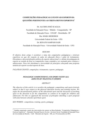 COMPETIÇÕES PEDAGÓGICAS E FESTIVAIS ESPORTIVOS:
QUESTÕES PERTINENTES AO TREINAMENTO ESPORTIVO*
Dr. ALCIDES JOSÉ SCAGLIA
Faculdade de Educação Física – Módulo – Caraguatatuba – SP
Faculdade de Educação Física – UNASP – Hortolândia - SP
Dra. MARA MEDEIROS
Universidade Federal de Goiás - UFG
Dr. RENATO SAMPAIO SADI
Faculdade de Educação Física – Universidade Federal de Goiás – UFG
RESUMO
O objetivo deste artigo é socializar o tema das competições pedagógicas e festivais
esportivos no que diz respeito às aulas de educação física e aulas de treinamento.
Discutimos a descentralização política do esporte educacional e o debate da pedagogia do
esporte no sentido de fixar as competições como conteúdo a ser ensinado para crianças e
adolescentes. Para isto abordamos a necessidade de princípios esboçando uma proposta
unitária de esporte escolar/esporte de base.
PALAVRAS CHAVES: competições; treinamento; esporte; pedagogia.
PEDAGOGIC COMPETITIONS AND SPORT FESTIVALS:
ASPECTS OF TRAINING IN SPORTS
ABSTRACT
The objective of this article is to socialize the pedagogic competitions and sports festivals
subject in that it says respect to the physical education lessons and training lessons. We
argue the decentralization politics of the educational sport and the discussion of teaching
sport in the direction to fix the competitions as content to be taught for children and
adolescent. For this we approach the necessity of principles sketching a sport proposal
with unity between schoolar sport/basis sport.
KEY-WORDS : competitions, training, sports, pedagogy
*
Trabalho organizado a partir das intervenções dos autores na Mesa Redonda: “Competições Pedagógicas e
Festivais Esportivos” – Seminário Nacional Esporte Escolar e Inclusão Social. Faculdade de Educação Física
da Universidade de Brasília – UnB – Ministério do Esporte – ME, em 05 de dezembro de 2003.
 