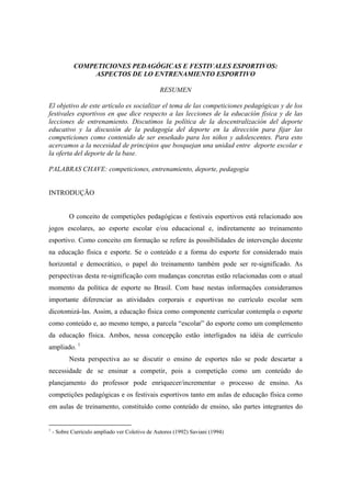 COMPETICIONES PEDAGÓGICAS E FESTIVALES ESPORTIVOS:
ASPECTOS DE LO ENTRENAMIENTO ESPORTIVO
RESUMEN
El objetivo de este artículo es socializar el tema de las competiciones pedagógicas y de los
festivales esportivos en que dice respecto a las lecciones de la educación física y de las
lecciones de entrenamiento. Discutimos la política de la descentralización del deporte
educativo y la discusión de la pedagogía del deporte en la dirección para fijar las
competiciones como contenido de ser enseñado para los niños y adolescentes. Para esto
acercamos a la necesidad de principios que bosquejan una unidad entre deporte escolar e
la oferta del deporte de la base.
PALABRAS CHAVE: competiciones, entrenamiento, deporte, pedagogia
INTRODUÇÃO
O conceito de competições pedagógicas e festivais esportivos está relacionado aos
jogos escolares, ao esporte escolar e/ou educacional e, indiretamente ao treinamento
esportivo. Como conceito em formação se refere às possibilidades de intervenção docente
na educação física e esporte. Se o conteúdo e a forma do esporte for considerado mais
horizontal e democrático, o papel do treinamento também pode ser re-significado. As
perspectivas desta re-significação com mudanças concretas estão relacionadas com o atual
momento da política de esporte no Brasil. Com base nestas informações consideramos
importante diferenciar as atividades corporais e esportivas no currículo escolar sem
dicotomizá-las. Assim, a educação física como componente curricular contempla o esporte
como conteúdo e, ao mesmo tempo, a parcela “escolar” do esporte como um complemento
da educação física. Ambos, nessa concepção estão interligados na idéia de currículo
ampliado. 1
Nesta perspectiva ao se discutir o ensino de esportes não se pode descartar a
necessidade de se ensinar a competir, pois a competição como um conteúdo do
planejamento do professor pode enriquecer/incrementar o processo de ensino. As
competições pedagógicas e os festivais esportivos tanto em aulas de educação física como
em aulas de treinamento, constituído como conteúdo de ensino, são partes integrantes do
1
- Sobre Currículo ampliado ver Coletivo de Autores (1992) Saviani (1994)
 