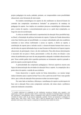 projeto pedagógico da escola, podendo, portanto, ser compreendidos como possibilidade
educacional, como ferramenta de intervenção.
Os modelos metodológicos do esporte de alto rendimento no desenvolvimento do
conteúdo das competições encontram-se limitados2
na perspectiva de mudança da
pedagogia do esporte. Isso implica em considerar processos metodológicos diferenciados
para o ensino do esporte, e concomitantemente para as (e a partir das) competições, ao
longo dos anos de escolarização.
A crítica ao modelo tradicional (e espontaneísta) da educação física possibilita hoje,
no Brasil, a formulação de políticas horizontais de esporte. O plano do Estado democrático
como base histórica para tal possibilidade e os avanços redesenhados pela área acadêmica
sustentam as teses críticas reafirmando o acesso ao esporte, o direito ao esporte, a
contribuição do esporte para a inclusão social e o desenvolvimento humano bem como as
sub-divisões do esporte delimitadas hoje no atual formato do Ministério do Esporte (esporte
educacional, de participação e lazer e de alto rendimento). Para além dessas determinações
é necessário dar um passo à frente, posicionando a crítica da crítica em direção a uma
síntese da problemática por meio de uma programática adequada à realidade educacional do
país. Nesse sentido ganha relevo questões pertinentes ao treinamento esportivo pensado a
partir do esporte escolar/esporte de base.
A particularidade das competições pedagógicas e festivais esportivos encerra uma
lógica de democratização das atividades de educação física e esporte. As competições são o
ponto chave do esporte, o sentido da sua existência.
Como desenvolver o esporte escolar de forma democrática e ao mesmo tempo
indicar elementos para o esporte de base? Isso se faz a partir da escola? Esta é uma questão
chave, que a crítica da educação física procurou ocultar (ou mesmo negar).
Por outro lado as interfaces, diferenças e semelhanças do esporte escolar/esporte de
base com a educação física como componente curricular, são temas atuais e polêmicos
ainda não totalmente consumidos.
2
O modelo tradicional de competição de alto rendimento encontra-se limitado, pois, segundo a sua
organização e objetivos, apresenta caráter seletivo, conservador, reprodutor da ideologia liberal (valorização
dos vencedores), e principalmente, utiliza a competição como forma de avaliação do trabalho e não como
conteúdo de ensino e parte de um processo planejado e gradual. Autores que pesquisam a pedagogia do
esporte (Paes, 1996; Greco, 1998 e Freire, 1998 e 2003) já alertaram para o fato de que os estudantes
aprendem muito pouco sobre esportes e competição no desenrolar desse modelo de ensino.
 