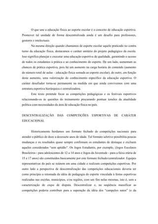 O que une a educação física ao esporte escolar é o conceito de educação esportiva.
Promover tal unidade de forma descentralizada ainda é um desafio para professores,
gestores e intelectuais.
Na mesma direção quando chamamos de esporte escolar aquele praticado no contra
turno da educação física, destacamos o caráter unitário do projeto pedagógico da escola.
Isso significa planejar e executar uma educação esportiva de qualidade, garantindo o acesso
de todos os estudantes à prática e ao conhecimento do esporte. De um lado, aumentam as
chances de prática esportiva, pois há um aumento na carga horária do conteúdo (aumento
do número total de aulas – educação física somada ao esporte escolar), de outro, em função
deste aumento, uma valorização do conhecimento específico da educação esportiva. O
caráter desafiador torna-se permanente na medida em que ainda convivemos com uma
estrutura esportiva hierárquica e centralizadora.
Este texto pretende focar as competições pedagógicas e os festivais esportivos
relacionando-os às questões do treinamento procurando pontuar tensões da atualidade
política com necessidades da área de educação física no país.
DESCENTRALIZAÇÃO DAS COMPETIÇÕES ESPORTIVAS DE CARÁTER
EDUCACIONAL
Historicamente herdamos um formato fechado de competições nacionais para
atender o público de doze a dezessete anos de idade. Tal formato seletivo possibilita poucas
mudanças e os resultados quase sempre confirmam os estudantes de destaque e excluem
aqueles considerados “sem aptidão”. Os Jogos Estudantis, por exemplo, (Jogos Escolares
Brasileiros - para adolescentes de 12 a 14 anos e Jogos da Juventude - para a faixa etária de
15 a 17 anos) são constituídos basicamente por este formato fechado/centralizador. Equipes
representativas do país se reúnem em uma cidade e realizam competições esportivas. Por
outro lado a perspectiva de descentralização das competições educacionais deveria ter
como princípio a retomada da idéia de pedagogia do esporte vinculada à festas esportivas
realizadas nas escolas, municípios, e/ou regiões, com um fim nelas mesmas, isto é, sem a
caracterização de etapa de disputa. Descentralizar e, na seqüência massificar as
competições poderia contribuir para a superação da idéia dos “campeões natos” (e da
 