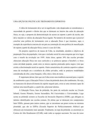 UMA OPÇÃO DE POLÍTICA DE TREINAMENTO ESPORTIVO
A idéia do treinamento deve ser re-significada e não desprezada se consideramos a
necessidade de garantir o direito dos que se destacam no interior das aulas de educação
física, ou seja, a proposta de democratização do acesso ao esporte a partir da escola, não
deve macular os valores da educação física regular. Na tentativa de mostrar que é possível
conciliar uma política de treinamento com a educação física é que trazemos, aqui, o
exemplo da experiência concreta de um país na construção de uma política de massificação
do esporte a partir da educação física, como é o caso de Cuba.
Os projetos esportivos de massa de Cuba, na atualidade, atendem a objetivos de
preparação física da população, visto que a inclusão social foi uma conquista que teve lugar
com o triunfo da revolução em 1959. Antes disso, apenas 30% das escolas privadas
ofereciam educação física nos seus currículos e se praticava apenas o beisebol e o boxe
como atividade popular, sendo estes os únicos esportes praticados pelos negros visto que
existia a discriminação racial no esporte. Outra característica do contexto esportivo cubano
antes da revolução era a existência de clubes privados, onde se praticava modalidades
consideradas de elite, como basquete, vôlei, tênis e tênis de mesa.
É importante deixar claro que em Cuba existe uma tendência nacional para o esporte
de rendimento e que a Educação Física é a base da pirâmide desse alto rendimento. Ou seja,
no transcurso do desenvolvimento do esporte naquele país, criou-se uma estrutura capaz de
realizar uma massificação e, a partir daí, selecionar talentos.
A Educação Física, base da pirâmide, faz parte do currículo escolar no Círculo
Infantil, Ensino Primário, Ensino Secundário, Pré Universitário e Universidades. Logo
acima na pirâmide existem as Escuelas de Iniciación Deportiva (EIDE), que abrigam os
talentos identificados nas escolas comuns. Os atletas que se destacam nos campeonatos
Inter EIDEs, passam para outros centros, que se encontram um pouco acima na estrutura
piramidal, que são as ESPAs (Escuela Superior de Perfeccionamento Atlético) que
oferecem um treinamento mais apurado. Finalmente, no topo da pirâmide, se encontram os
Centros de Alto Rendimento (CEAR), onde estão as equipes nacionais. No caso do curso
 