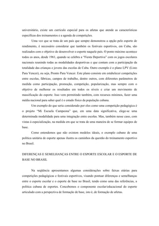 universitário, existe um currículo especial para os atletas que atende as características
específicas dos treinamentos e a agenda de competições.
Uma vez que se trata de um país que sempre demonstrou a opção pelo esporte de
rendimento, é necessário considerar que também os festivais esportivos, em Cuba, são
realizados com o objetivo de desenvolver o esporte naquele país. O ponto máximo acontece
todos os anos, desde 1961, quando se celebra a “Fiesta Deportiva” com os jogos escolares
nacionais reunindo todas as modalidades desportivas e que contam com a participação da
totalidade das crianças e jovens das escolas de Cuba. Outro exemplo é o plano LPV (Listo
Para Vencer), ou seja, Pronto Para Vencer. Este plano consiste em estabelecer competições
entre escolas, fábricas, campos de trabalho, dentre outros, com diferentes parâmetros de
medida como participação, promoção, competição, popularização, mas sempre com o
objetivo de melhorar os resultados em todos os níveis e criar um movimento de
massificação do esporte. Isso vem permitindo também, com recursos mínimos, fazer uma
média nacional para saber qual é o estado físico da população cubana.
Um exemplo do que seria considerado por eles como uma competição pedagógica é
o projeto “Mi Escuela Campeona” que, em uma data significativa, elege-se uma
determinada modalidade para uma integração entre escolas. Mas, também nesse caso, com
vistas à especialização, na medida em que se trata de uma maneira de se formar equipes de
base.
Como entendemos que não existem modelos ideais, o exemplo cubano de uma
política unitária de esporte apenas ilustra os caminhos da questão do treinamento esportivo
no Brasil.
DIFERENÇAS E SEMELHANÇAS ENTRE O ESPORTE ESCOLAR E O ESPORTE DE
BASE NO BRASIL
Na seqüência apresentamos algumas considerações sobre faixas etárias para
competições pedagógicas e festivais esportivos, visando pontuar diferenças e semelhanças
entre o esporte escolar e o esporte de base no Brasil, tendo como uma das referências, a
política cubana de esportes. Concebemos o componente escolar/educacional do esporte
articulado com a perspectiva de formação de base, isto é, de formação de atletas.
 