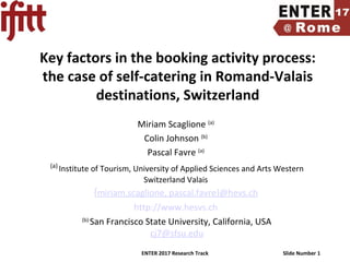 ENTER 2017 Research Track Slide Number 1
Key factors in the booking activity process:
the case of self-catering in Romand-Valais
destinations, Switzerland
Miriam Scaglione (a)
Colin Johnson (b)
Pascal Favre (a)
(a)
Institute of Tourism, University of Applied Sciences and Arts Western
Switzerland Valais
{miriam.scaglione, pascal.favre}@hevs.ch
http://www.hesvs.ch
(b)
San Francisco State University, California, USA
cj7@sfsu.edu
 