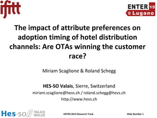 ENTER 2015 Research Track Slide Number 1
The impact of attribute preferences on
adoption timing of hotel distribution
channels: Are OTAs winning the customer
race?
Miriam Scaglione & Roland Schegg
HES-SO Valais, Sierre, Switzerland
miriam.scaglione@hevs.ch / roland.schegg@hevs.ch
http://www.hevs.ch
 
