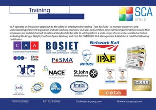 Training

SCA operates an innovative approach to the safety of employees by holding “Tool Box Talks” to increase awareness and
understanding of current legislation and safe working practices. SCA uses only certified external training providers to ensure that
employees are suitably trained to national standards to be able to safely perform a wide range of core and associated activities,
including Working at Height, Confined Space Working and First Aid / NEBOSH. SCA Management & Workforce hold the following
certificates:




 T:01202 820820                F:01202 820950                 E:sales@sca-group.com                 W:www.sca-group.com
 