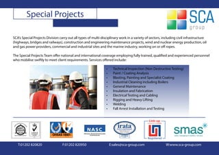 Special Projects

SCA’s Special Projects Division carry out all types of multi-disciplinary work in a variety of sectors, including civil infrastructure
(highways, bridges and railways), construction and engineering maintenance projects, wind and nuclear energy production, oil
and gas power providers, commercial and industrial sites and the marine industry, working on or off ropes.

The Special Projects Team offer national and international coverage employing fully trained, qualified and experienced personnel
who mobilise swiftly to meet client requirements. Services offered include:

                                                                •     Technical Inspection (Non Destructive Testing)
                                                                •     Paint / Coating Analysis
                                                                •     Blasting, Painting and Specialist Coating
                                                                •     Industrial Cleaning including Boilers
                                                                •     General Maintenance
                                                                •     Insulation and Fabrication
                                                                •     Electrical Testing and Cabling
                                                                •     Rigging and Heavy Lifting
                                                                •     Welding
                                                                •     Fall Arrest Installation and Testing




   T:01202 820820                 F:01202 820950                    E:sales@sca-group.com                W:www.sca-group.com
 