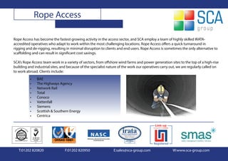 Rope Access

Rope Access has become the fastest growing activity in the access sector, and SCA employ a team of highly skilled IRATA-
accredited operatives who adapt to work within the most challenging locations. Rope Access offers a quick turnaround in
rigging and de-rigging, resulting in minimal disruption to clients and end users. Rope Access is sometimes the only alternative to
scaffolding and can result in significant cost savings.

SCA’s Rope Access team work in a variety of sectors, from offshore wind farms and power generation sites to the top of a high-rise
building and industrial sites, and because of the specialist nature of the work our operatives carry out, we are regularly called on
to work abroad. Clients include:
          •    BAE
          •    The Highways Agency
          •    Network Rail
          •    Total
          •    Conoco
          •    Vattenfall
          •    Siemens
          •    Scottish & Southern Energy
          •    Centrica




   T:01202 820820                F:01202 820950                 E:sales@sca-group.com                 W:www.sca-group.com
 