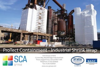 ProTect Containment - Industrial Shrink Wrap
                        SCA Group Limited
              7 Crane Way, Woolsbridge Industrial Park
                Three Legged Cross, Dorset BH21 6FA
                     Telephone: 01202 820820
                         Fax: 01202 820950
                        www.sca-group.com
 