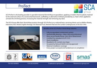 ProTect

SCA ProTect is the leading provider in specialist industrial Shrink Wrap encapsulation, applying a modern thermo plastic material
to the external surface of a constructed framework, scaffolding or alternative methods provided by us. Heat is then applied to
activate the shrinking process, increasing the material strength and removing any slack.

The SCA Group offer their Shrink Wrap product through SCA ProTect on a national basis, servicing clients such as Balfour Beatty,
Interserve, Kier, Hertel, English Heritage, the National Trust, Network Rail and the London Underground, to list but a few.

                                                        Benefits of the SCA ProTect Shrink Wrap Solution

                                                        •   Fully encapsulated containment system
                                                        •   Aesthetically pleasing—clean, tidy and professional
                                                        •   More secure facade fixing—less risk of detachment
                                                        •   Certified Fire retardant to LPS 1215
                                                        •   Quick installation
                                                        •   Moulded to fit /contain any shape
                                                        •   Accepted by Network Rail & Link-Up approved
                                                        •   National installation coverage
                                                        •   Every project surveyed and handed over on completion




   T:01202 820820               F:01202 820950                 E:sales@sca-group.com                W:www.sca-group.com
 