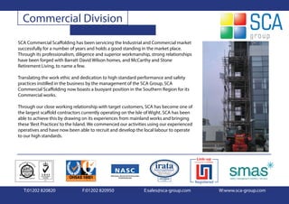 Commercial Division
SCA Commercial Scaffolding has been servicing the Industrial and Commercial market
successfully for a number of years and holds a good standing in the market place.
Through its professionalism, diligence and superior workmanship, strong relationships
have been forged with Barratt David Wilson homes, and McCarthy and Stone
Retirement Living, to name a few.

Translating the work ethic and dedication to high standard performance and safety
practices instilled in the business by the management of the SCA Group, SCA
Commercial Scaffolding now boasts a buoyant position in the Southern Region for its
Commercial works.

Through our close working relationship with target customers, SCA has become one of
the largest scaffold contractors currently operating on the Isle of Wight. SCA has been
able to achieve this by drawing on its experiences from mainland works and bringing
these ‘Best Practices’ to the Island. We commenced our activities using our experienced
operatives and have now been able to recruit and develop the local labour to operate
to our high standards.




  T:01202 820820                F:01202 820950                E:sales@sca-group.com       W:www.sca-group.com
 