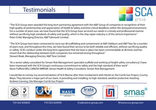 Testimonials

“The SCA Group were awarded the long term partnering agreement with the A&P Group of companies in recognition of their
high quality of workmanship and appreciation of Health & Safety and time critical deadlines within the dockyard environment.
For a number of years now, we have found that the SCA Group have serviced our needs in a timely and professional manner
without sacrificing high standards of safety and quality, which in the ship repair industry is of the utmost importance.”
Peter Child, Managing Director, A&P Falmouth Limited

“The SCA Group have been contracted to carry out all scaffolding and containment at A&P Hebburn and A&P Tees for a number
of years now, and throughout this time, we have found their service to be both reliable and efficient, without sacrificing quality
or safety. SCA’s conduct under the long term agreement that we have in place has been commendable at all times and has
meant that the relationship between both companies has remained strong throughout.”
Stewart Boak, Managing Director, A&P Tyne Limited

“As a senior safety consultant for Simian Risk Management (specialist scaffold and working at height safety consultancy) I have
been impressed with the SCA Group’s continuous commitment to safety and the high standard of their work”
Steve Trafford MSc CMIOSH MIIRSM, Senior Health & Safety Consultant, Simian Risk Management

I would like to convey my recommendation of SCA Marine after their involvement with Hertel on the Corrib Gas Project, County
Mayo. They became a major part of our team, in providing and installing, to high standard, weather protective sheeting.
Andrew Canning, Site Manager Corrib Gas Project




   T:01202 820820               F:01202 820950                  E:sales@sca-group.com                 W:www.sca-group.com
 