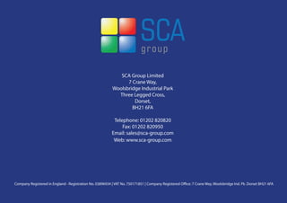 SCA Group Limited
                                                                 7 Crane Way,
                                                           Woolsbridge Industrial Park
                                                             Three Legged Cross,
                                                                    Dorset,
                                                                   BH21 6FA

                                                           Telephone: 01202 820820
                                                               Fax: 01202 820950
                                                          Email: sales@sca-group.com
                                                           Web: www.sca-group.com




Company Registered in England - Registration No. 03896934 | VAT No. 750171851 | Company Registered Office: 7 Crane Way, Woolsbridge Ind. Pk. Dorset BH21 6FA
 