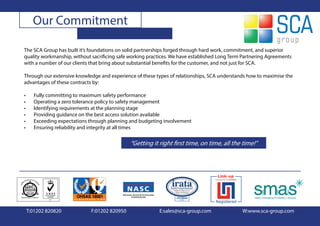Our Commitment

The SCA Group has built it’s foundations on solid partnerships forged through hard work, commitment, and superior
quality workmanship, without sacrificing safe working practices. We have established Long Term Partnering Agreements
with a number of our clients that bring about substantial benefits for the customer, and not just for SCA.

Through our extensive knowledge and experience of these types of relationships, SCA understands how to maximise the
advantages of these contracts by:

•     Fully committing to maximum safety performance
•     Operating a zero tolerance policy to safety management
•     Identifying requirements at the planning stage
•     Providing guidance on the best access solution available
•     Exceeding expectations through planning and budgeting involvement
•     Ensuring reliability and integrity at all times

                                              “Getting it right first time, on time, all the time!”




    T:01202 820820           F:01202 820950               E:sales@sca-group.com               W:www.sca-group.com
 