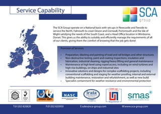 Service Capability

                      The SCA Group operate on a National basis with set-ups in Newcastle and Teeside to
                      service the North, Falmouth to cover Devon and Cornwall, Portsmouth and the Isle of
                      Wight satisfying the needs of the South Coast, and a Head Office location in Wimborne,
                      Dorset. This gives us the ability to suitably and efficiently manage the requirements of all
                      of our clients, giving them the comfort of knowing that the job gets done!

                            Provision of Services

                            •     Preparation, blasting and painting of road and rail bridges and other structures
                            •     Non-destructive testing, paint and coating inspections, insulation and
                                  fabrication, industrial cleaning, rigging/heavy lifting and general maintenance
                            •     Maintenance at high level using roped access, including on wind turbines and
                                  high-rise buildings, on ships and industrial sites
                            •     Innovative solutions and designs for complex scaffolding projects, including
                                  conventional scaffolding and staging for weather proofing, internal and external
                                  building maintenance, restoration and refurbishment, as well as new build
                            •     Specialist containment for weather resistance and environmental protection




T:01202 820820   F:01202 820950                E:sales@sca-group.com                 W:www.sca-group.com
 