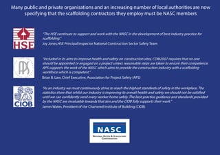 Many public and private organisations and an increasing number of local authorities are now
     specifying that the scaffolding contractors they employ must be NASC members


              “The HSE continues to support and work with the NASC in the development of best industry practice for
              scaffolding.”
              Joy Jones,HSE Principal Inspector National Construction Sector Safety Team 



              “Included in its aims to improve health and safety on construction sites, CDM2007 requires that no one
              should be appointed or engaged on a project unless reasonable steps are taken to ensure their competence.
              APS supports the work of the NASC which aims to provide the construction industry with a scaffolding
              workforce which is competent.”
              Brian B. Law, Chief Executive, Association for Project Safety (APS)

              “As an industry we must continuously strive to reach the highest standards of safety in the workplace. The
              statistics show that whilst our industry is improving its overall health and safety we should not be satisfied
              until we can confidently send every worker home safely. The best practice guidance and standards provided
              by the NASC are invaluable towards that aim and the CIOB fully supports their work.”
              James Wates, President of the Chartered Institute of Building (CIOB)
 