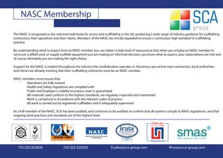 NASC Membership

The NASC is recognised as the national trade body for access and scaffolding in the UK, producing a wide range of industry guidance for scaffolding
contractors, their operatives and their clients. Members of the NASC are strictly regulated to ensure a continuous high standard of scaffolding
practice.

By understanding what to expect from an NASC member you can obtain a high level of reassurance that when you employ an NASC member to
carry out scaffold work or supply scaffold equipment you are making an informed decision, you know what to expect, your expectations are met and
of course ultimately you are making the right choice.

Support for the NASC is evident throughout the industry the confederation operates in. Numerous pro-active main contractors, local authorities
and clients are already insisting that their scaffolding contractor must be an NASC member.

NASC members must ensure that:
       Operatives are fully trained
       Health and Safety regulations are complied with
       Public and Employer’s Liability Insurance cover is guaranteed
       All materials used conform to the highest standards, are regularly inspected and maintained
       Work is carried out in accordance with the relevant codes of practice
       All work is carried out by registered scaffolders and is adequately supervised

As a full member of the NASC, SCA has been audited, and continues to be audited, to confirm that all systems comply to NASC regulations, and that
ongoing work practices and standards are of the highest level.




   T:01202 820820                  F:01202 820950                    E:sales@sca-group.com                    W:www.sca-group.com
 