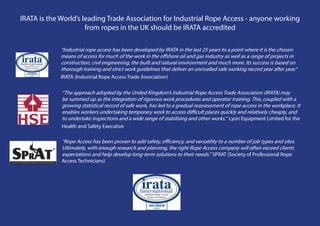 IRATA is the World’s leading Trade Association for Industrial Rope Access - anyone working
                      from ropes in the UK should be IRATA accredited

             “Industrial rope access has been developed by IRATA in the last 25 years to a point where it is the chosen
             means of access for much of the work in the offshore oil and gas industry as well as a range of projects in
             construction, civil engineering, the built and natural environment and much more. Its success is based on
             thorough training and strict work guidelines that deliver an unrivalled safe working record year after year.”
             IRATA (Industrial Rope Access Trade Association)

             “The approach adopted by the United Kingdom’s Industrial Rope Access Trade Association (IRATA) may
             be summed up as the integration of rigorous work procedures and operator training. This, coupled with a
             growing statistical record of safe work, has led to a gradual reassessment of rope access in the workplace. It
             enables workers undertaking temporary work to access difficult places quickly and relatively cheaply, and
             to undertake inspections and a wide range of stabilising and other works.” Lyon Equipment Limited for the
             Health and Safety Executive

             “Rope Access has been proven to add safety, efficiency, and versatility to a number of job types and sites.
             Ultimately, with enough research and planning, the right Rope Access company will often exceed clients
             expectations and help develop long-term solutions to their needs.” SPRAT (Society of Professional Rope
             Access Technicians)
 