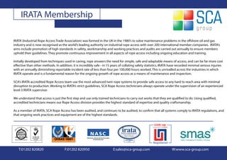IRATA Membership

IRATA (Industrial Rope Access Trade Association) was formed in the UK in the 1980’s to solve maintenance problems in the offshore oil and gas
industry and is now recognised as the world’s leading authority on industrial rope access with over 200 international member companies. IRATA’s
aims include promotion of high standards in safety, workmanship and working practices and audits are carried out annually to ensure members
uphold their guidelines. They promote continuous improvement in all aspects of rope access including ongoing education and training.

Initially developed from techniques used in caving, rope answers the need for simple, safe and adaptable means of access, and can be far more cost
effective than other methods. In addition, it is incredibly safe - in 15 years of collating safety statistics, IRATA have recorded minimal serious injuries
with an annually diminishing reportable incident rate of less than four per 100,000 hours worked. This is unrivalled across the industries in which
IRATA operate and is a fundamental reason for the ongoing growth of rope access as a means of maintenance and inspection.

SCA’s IRATA accredited Rope Access team use the most advanced twin rope systems to provide safe access to any hard to reach area with minimal
disruption to production. Working to IRATA’s strict guidelines, SCA Rope Access technicians always operate under the supervision of an experienced
level 3 IRATA supervisor.

We understand that access is just the first step and use only trained technicians to carry out works that they are qualified to do. Using qualified,
accredited technicians means our Rope Access division provides the highest standard of expertise and quality craftsmanship.

As a member of IRATA, SCA Rope Access has been audited, and continues to be audited, to confirm that all systems comply to IRATA regulations, and
that ongoing work practices and equipment are of the highest standards.




   T:01202 820820                    F:01202 820950                      E:sales@sca-group.com                       W:www.sca-group.com
 