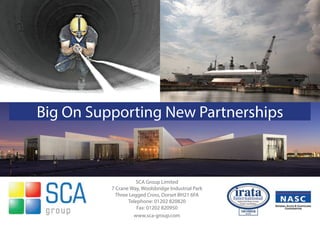 SCA Group Limited
7 Crane Way, Woolsbridge Industrial Park
Three Legged Cross, Dorset BH21 6FA
Telephone: 01202 820820
Fax: 01202 820950
www.sca-group.com
Big On Supporting New Partnerships
 