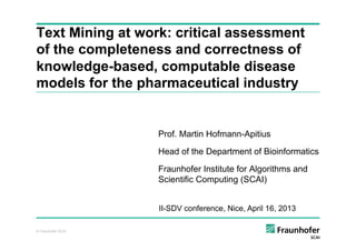© Fraunhofer SCAI
Text Mining at work: critical assessment
of the completeness and correctness of
knowledge-based, computable disease
models for the pharmaceutical industry
Prof. Martin Hofmann-Apitius
Head of the Department of Bioinformatics
Fraunhofer Institute for Algorithms and
Scientific Computing (SCAI)
II-SDV conference, Nice, April 16, 2013
 