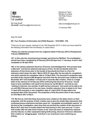 Mr Craig Scaiff
Via email: craig7scay@protonmail.com
Disclosure Team
Ministry of Justice
102 Petty France
London
SW1H 9AJ
data.access@justice.gov.uk
14 January 2020
Dear Mr Scaiff
RE: Your Freedom of Information Act (FOIA) Request – 191215005 - FOI
Thank you for your request, received on the 15th December 2019, in which you have asked for
the following information from the Ministry of Justice (MoJ):
“Please see relevant excerpts from the Judgment dated 5 February 2019 of Employment
Tribunal 3400502/2016
167. In this case the commissioning manager was Governor Marfleet. The investigation
should have been completed by 8 February 2016 (28 days from 11 January). It was in fact
completed on 26 April 2016.
168. In his witness statement Governor O’Connor acknowledged that “this process took
a little time” and that he obtained extensions of time. He did not identify where the
extension of time forms were in the bundle of documents but there is a form for
extension which bears the date 1 March 2016 (21 days after the due date for completion)
and which extends the completion date to 10 April 2016. The document’s properties were
provided at the request of Ms Braganza and show that the document was created on 30th
November 2017 and modified 1 minute and 31 seconds after creation. There is a single
letter to the claimant of 10 February 2016 confirming that Governor O’Connor “would
hope to have submitted a full report to the Governor by 6th March” and that he was
“waiting to interview one member of staff and two prisoners” but would not be able to do
so until 25th February due to his own leave. Another extension form is dated on its’ face
11 April 2016 and gives a new completion date of 1 April 2016 (10 days before the
purported date of the document). The properties of that document show it was created
on 27th March 2017 at 09.21.
170. We find as a fact that these documents were created on the dates shown on their
properties, that the purpose of their creation was to give the wholly false impression that
contemporaneous extensions had been given for “acceptable and justifiable reasons” at
the time of the investigation, when they had not and that the creation of the document in
March 2017 (less than 4 months before the final hearing in this case and over 11 and a
half months after the date which it bears on its’ face) was done to mislead the claimant
and the tribunal, no other explanation being forthcoming. Governor O’Connor referred to
their creation as “plugging gaps” and thus in our unanimous view confirming our
finding.
 