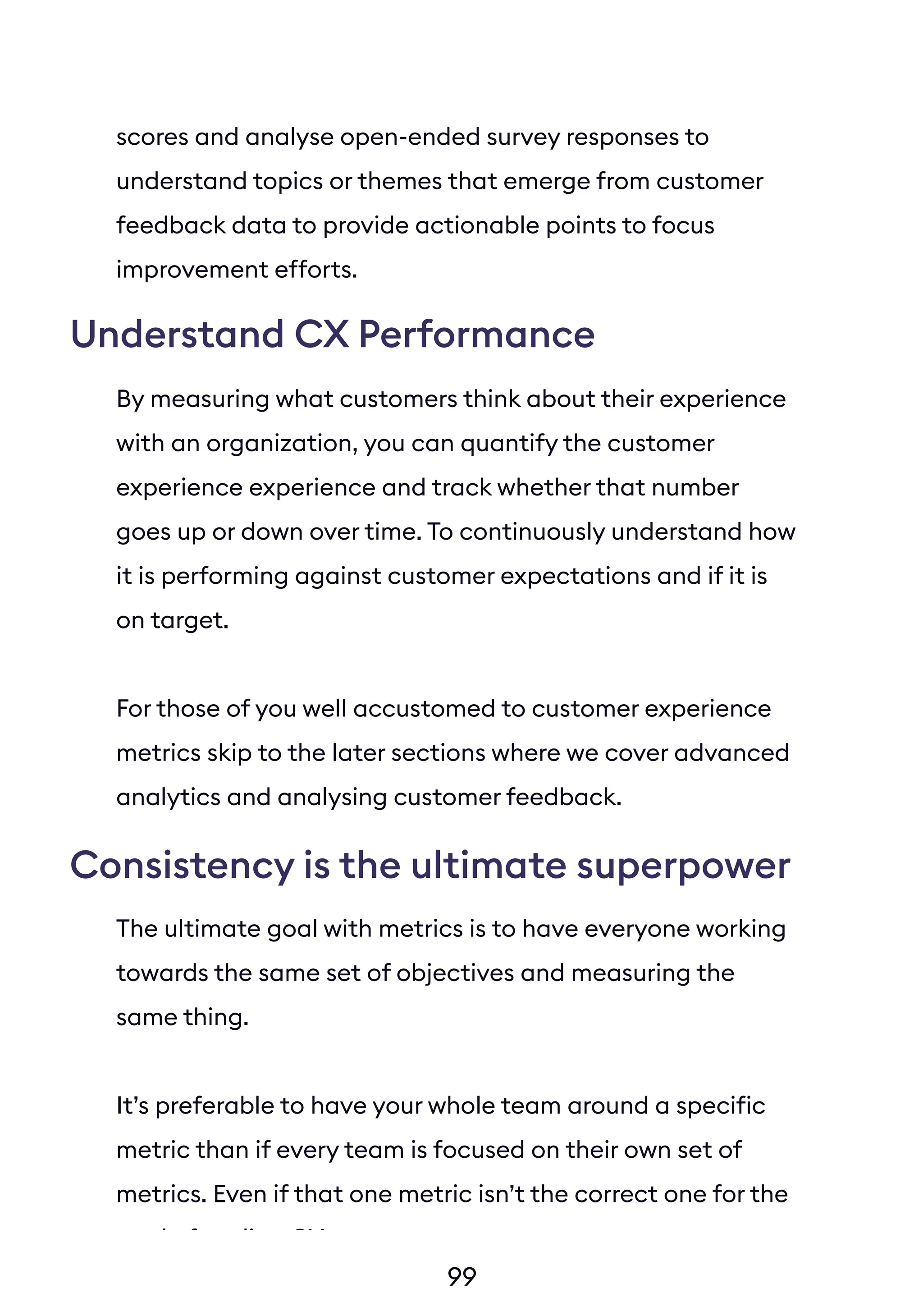 99
scores and analyse open-ended survey responses to
understand topics or themes that emerge from customer
feedback data to provide actionable points to focus
improvement efforts.
By measuring what customers think about their experience
with an organization, you can quantify the customer
experience experience and track whether that number
goes up or down over time. To continuously understand how
it is performing against customer expectations and if it is
on target.
For those of you well accustomed to customer experience
metrics skip to the later sections where we cover advanced
analytics and analysing customer feedback.
The ultimate goal with metrics is to have everyone working
towards the same set of objectives and measuring the
same thing.
It’s preferable to have your whole team around a specific
metric than if every team is focused on their own set of
metrics. Even if that one metric isn’t the correct one for the
goal of scaling CX.
Understand CX Performance
Consistency is the ultimate superpower
 