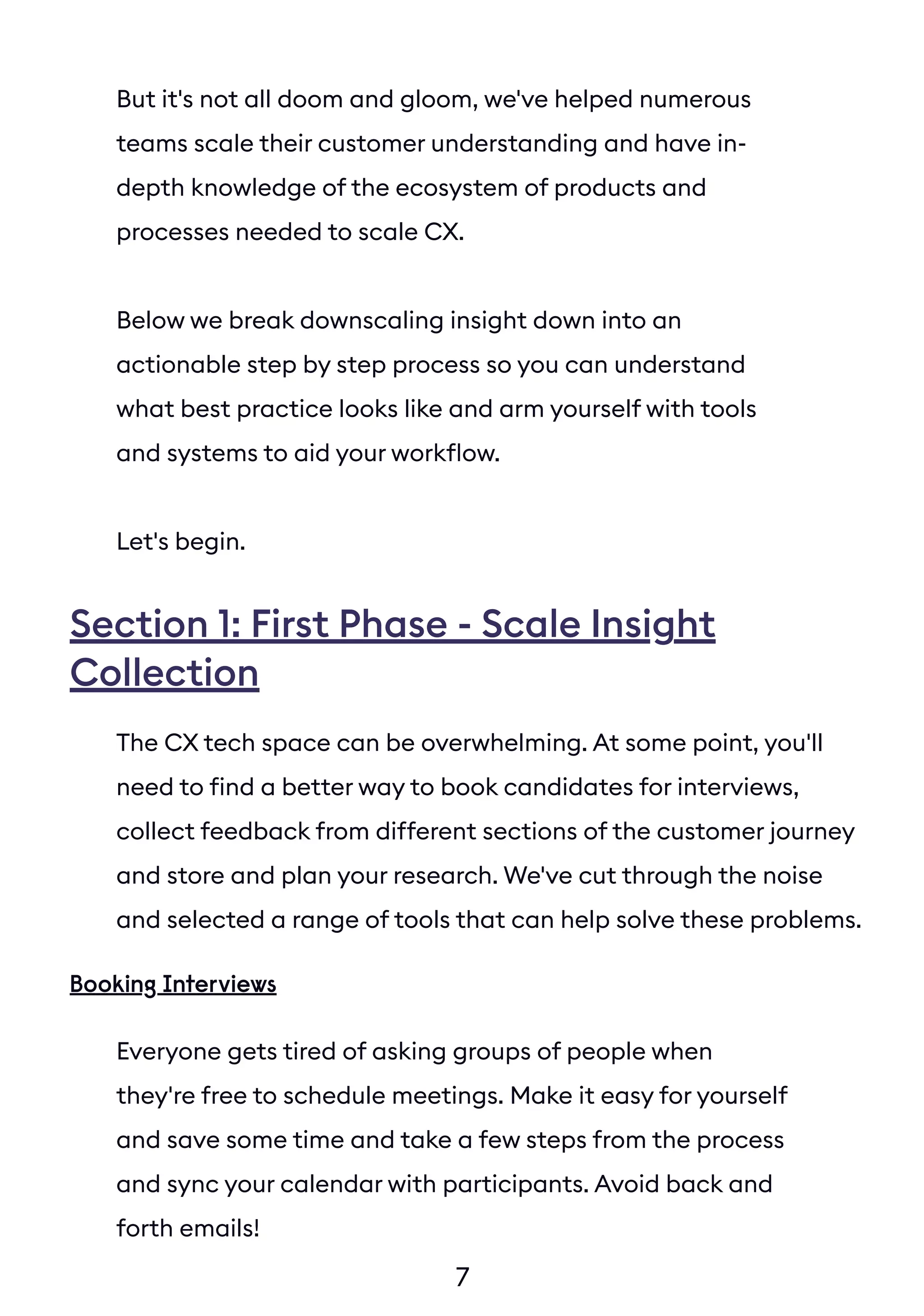 7
But it's not all doom and gloom, we've helped numerous
teams scale their customer understanding and have in-
depth knowledge of the ecosystem of products and
processes needed to scale CX.
Below we break downscaling insight down into an
actionable step by step process so you can understand
what best practice looks like and arm yourself with tools
and systems to aid your workflow.
Let's begin.
The CX tech space can be overwhelming. At some point, you'll
need to find a better way to book candidates for interviews,
collect feedback from different sections of the customer journey
and store and plan your research. We've cut through the noise
and selected a range of tools that can help solve these problems.
Everyone gets tired of asking groups of people when
they're free to schedule meetings. Make it easy for yourself
and save some time and take a few steps from the process
and sync your calendar with participants. Avoid back and
forth emails!
Booking Interviews
Section 1: First Phase - Scale Insight
Collection
 