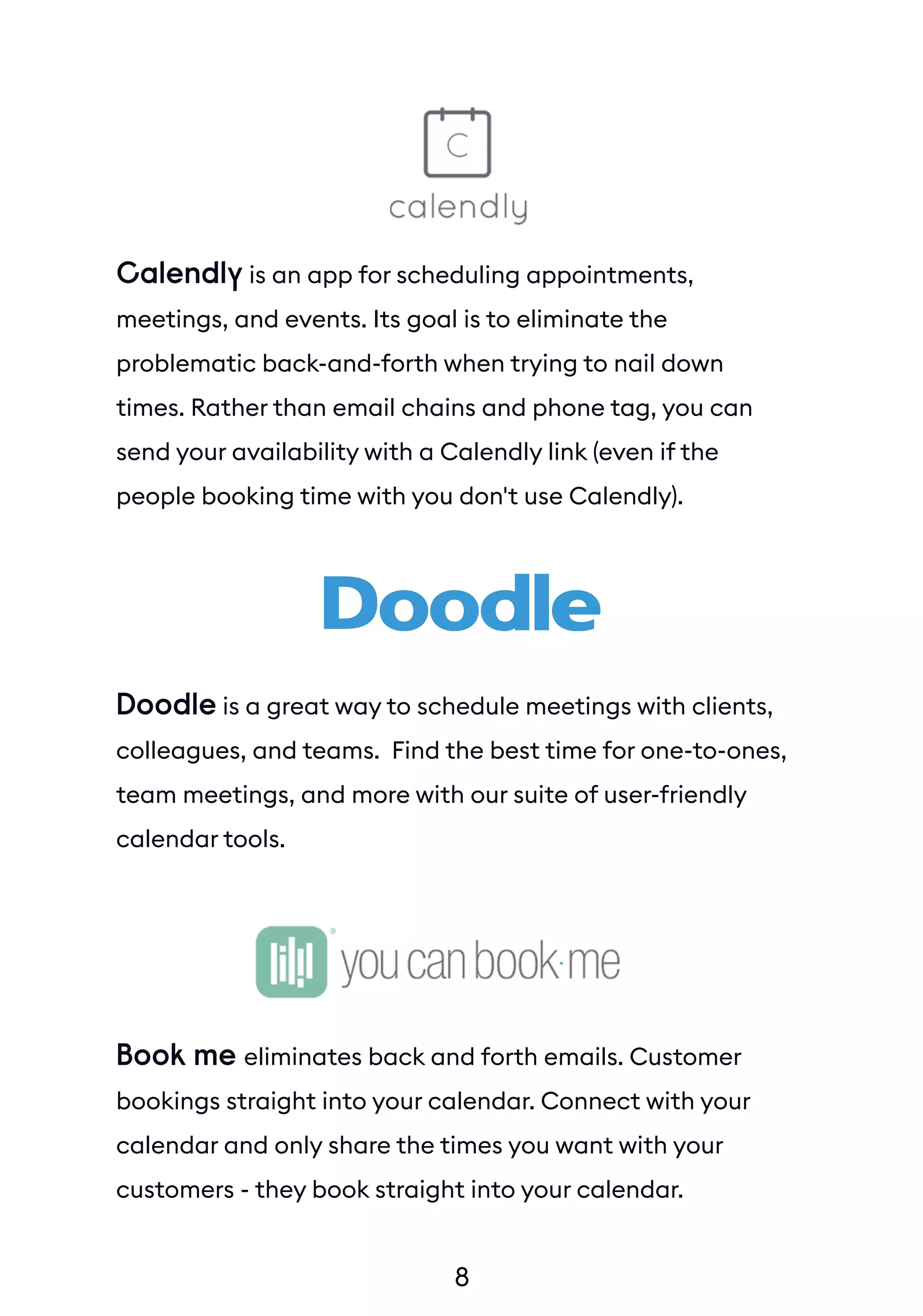 8
Calendly is an app for scheduling appointments,
meetings, and events. Its goal is to eliminate the
problematic back-and-forth when trying to nail down
times. Rather than email chains and phone tag, you can
send your availability with a Calendly link (even if the
people booking time with you don't use Calendly).
Doodle is a great way to schedule meetings with clients,
colleagues, and teams. Find the best time for one-to-ones,
team meetings, and more with our suite of user-friendly
calendar tools.
Book me eliminates back and forth emails. Customer
bookings straight into your calendar. Connect with your
calendar and only share the times you want with your
customers - they book straight into your calendar.
 