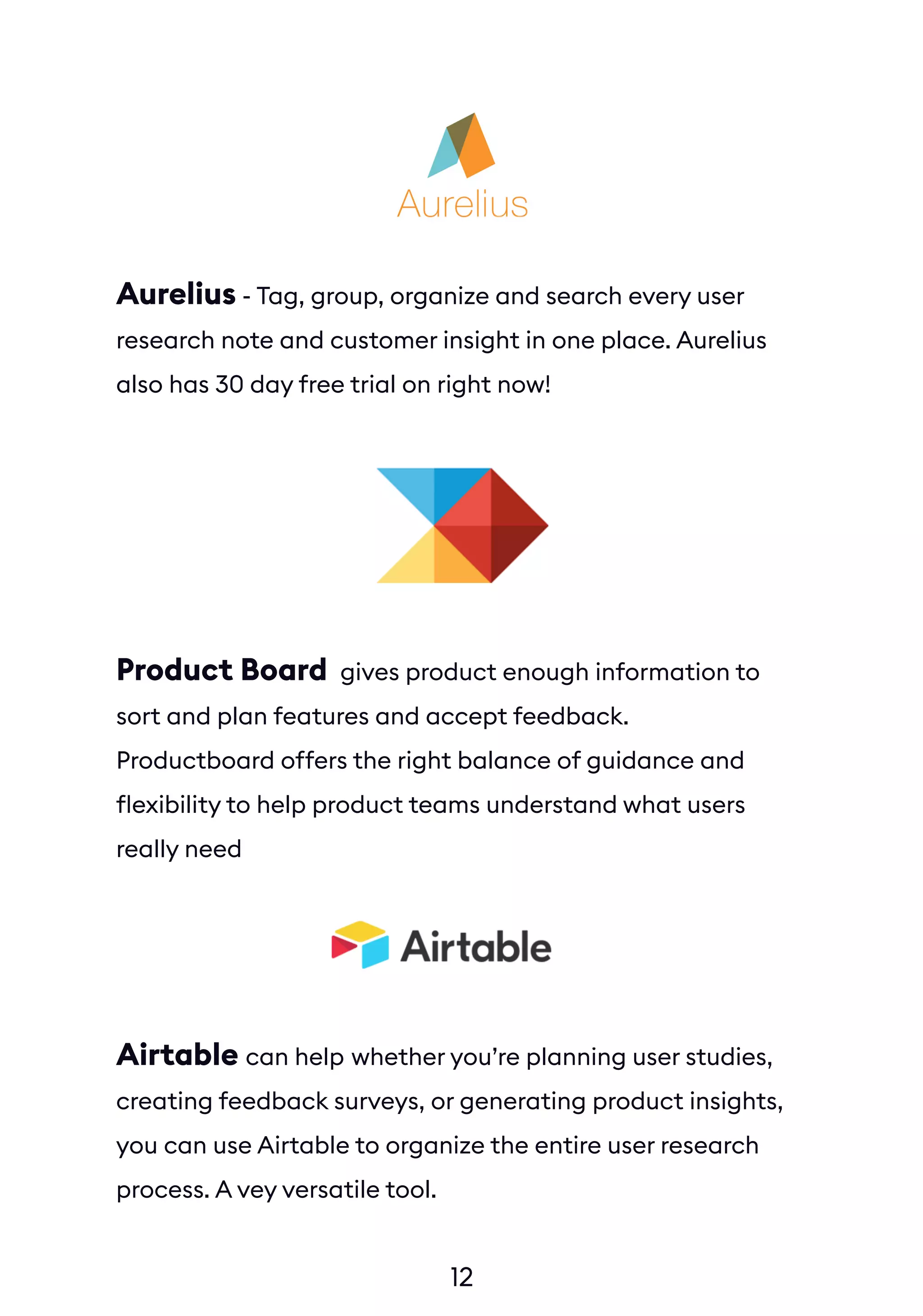 12
Aurelius - Tag, group, organize and search every user
research note and customer insight in one place. Aurelius
also has 30 day free trial on right now!
Product Board gives product enough information to
sort and plan features and accept feedback.
Productboard offers the right balance of guidance and
flexibility to help product teams understand what users
really need
Airtable can help whether you’re planning user studies,
creating feedback surveys, or generating product insights,
you can use Airtable to organize the entire user research
process. A vey versatile tool.
 