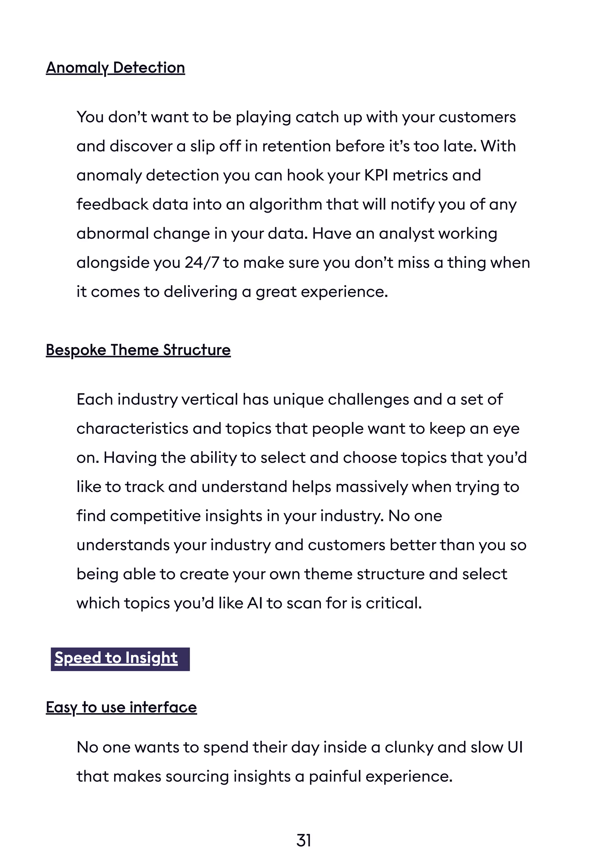 31
Anomaly Detection
You don’t want to be playing catch up with your customers
and discover a slip off in retention before it’s too late. With
anomaly detection you can hook your KPI metrics and
feedback data into an algorithm that will notify you of any
abnormal change in your data. Have an analyst working
alongside you 24/7 to make sure you don’t miss a thing when
it comes to delivering a great experience.
Bespoke Theme Structure
Each industry vertical has unique challenges and a set of
characteristics and topics that people want to keep an eye
on. Having the ability to select and choose topics that you’d
like to track and understand helps massively when trying to
find competitive insights in your industry. No one
understands your industry and customers better than you so
being able to create your own theme structure and select
which topics you’d like AI to scan for is critical.
No one wants to spend their day inside a clunky and slow UI
that makes sourcing insights a painful experience.
Speed to Insight
Easy to use interface
 